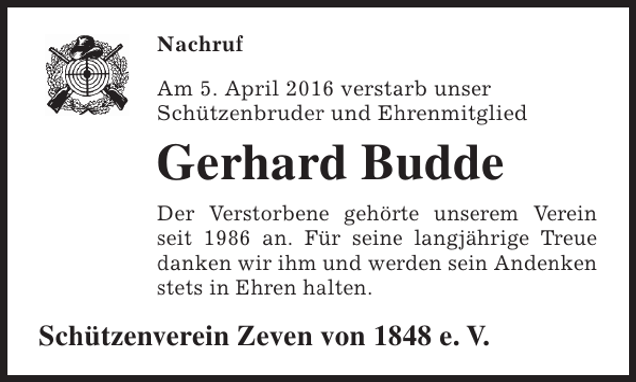 <p>Nachruf<br />Am 5. April 2016 verstarb unser<br />Schützenbruder und Ehrenmitglied</p><p>Gerhard Budde<br />Der Verstorbene gehörte unserem Verein<br />seit 1986 an. Für seine langjährige Treue<br />danken wir ihm und werden sein Andenken<br />stets in Ehren halten.</p><p>Schützenverein Zeven von 1848 e. V.</p>