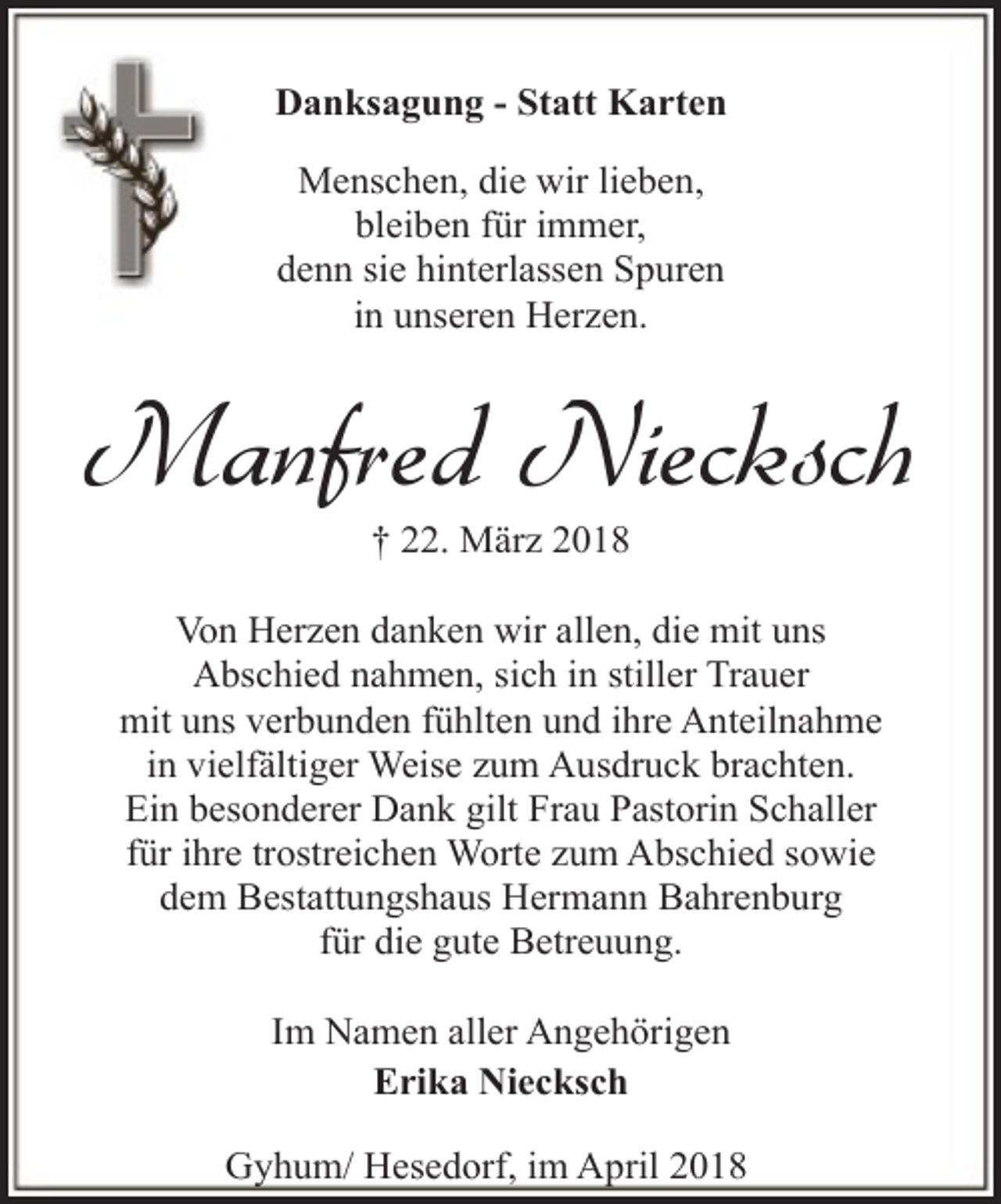 <p>Danksagung - Statt Karten<br />Menschen, die wir lieben,<br />bleiben für immer,<br />denn sie hinterlassen Spuren<br />in unseren Herzen.</p><p>Manfred Niecksch<br />† 22. März 2018</p><p>Von Herzen danken wir allen, die mit uns<br />Abschied nahmen, sich in stiller Trauer<br />mit uns verbunden fühlten und ihre Anteilnahme<br />in vielfältiger Weise zum Ausdruck brachten.<br />Ein besonderer Dank gilt Frau Pastorin Schaller<br />für ihre trostreichen Worte zum Abschied sowie<br />dem Bestattungshaus Hermann Bahrenburg<br />für die gute Betreuung.<br />Im Namen aller Angehörigen<br />Erika Niecksch<br />Gyhum/ Hesedorf, im April 2018</p>