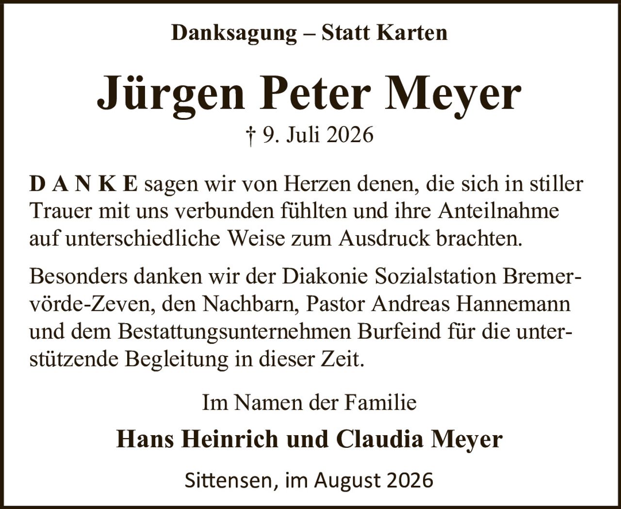 <p><strong>Danksagung – Statt Karten</strong></p><p><strong>Jürgen Peter Meyer</strong><br>† 9. Juli 2026</p><p><strong>D A N K E</strong> sagen wir von Herzen denen, die sich in stiller Trauer mit uns verbunden fühlten und ihre Anteilnahme auf unterschiedliche Weise zum Ausdruck brachten.</p><p>Besonders danken wir der Diakonie Sozialstation Bremervörde-Zeven, den Nachbarn, Pastor Andreas Hannemann und dem Bestattungsunternehmen Burfeind für die unterstützende Begleitung in dieser Zeit.</p><p>Im Namen der Familie</p><p><strong>Hans Heinrich und Claudia Meyer</strong></p><p>Sittensen, im August 2026</p>