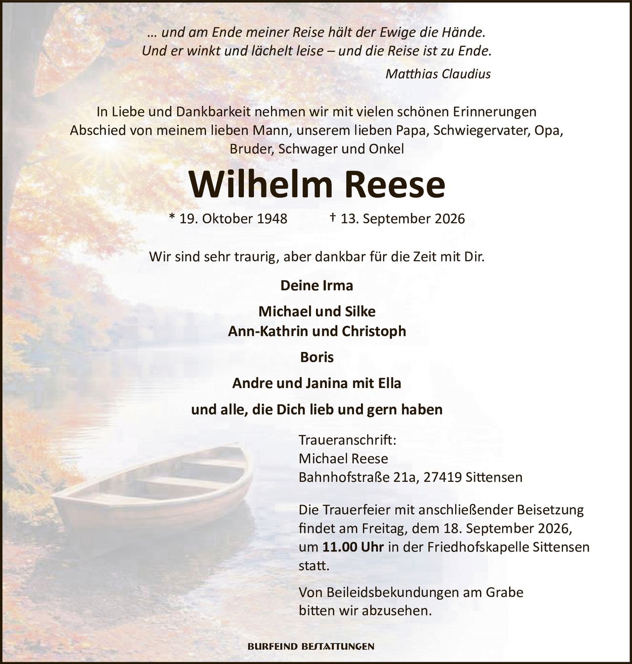 <p><i>… und am Ende meiner Reise hält der Ewige die Hände.<br />Und er winkt und lächelt leise – und die Reise ist zu Ende.<br />Matthias Claudius</i></p>

<p>In Liebe und Dankbarkeit nehmen wir mit vielen schönen Erinnerungen Abschied von meinem lieben Mann, unserem lieben Papa, Schwiegervater, Opa, Bruder, Schwager und Onkel</p>

<p><strong>Wilhelm Reese</strong><br />* 19. Oktober 1948 † 13. September 2026</p>

<p>Wir sind sehr traurig, aber dankbar für die Zeit mit Dir.</p>

<p><strong>Deine Irma<br />Michael und Silke<br />Ann-Kathrin und Christoph<br />Boris<br />Andre und Janina mit Ella<br />und alle, die Dich lieb und gern haben</strong></p>

<p><strong>Traueranschrift:</strong><br />Michael Reese<br />Bahnhofstraße 21a, 27419 Sittensen</p>

<p>Die Trauerfeier mit anschließender Beisetzung findet am Freitag, dem 18. September 2026, um <strong>11.00 Uhr</strong> in der Friedhofskapelle Sittensen statt.</p>

<p>Von Beileidsbekundungen am Grabe bitten wir abzusehen.</p>

<p>Burfeind Bestattungen</p>
