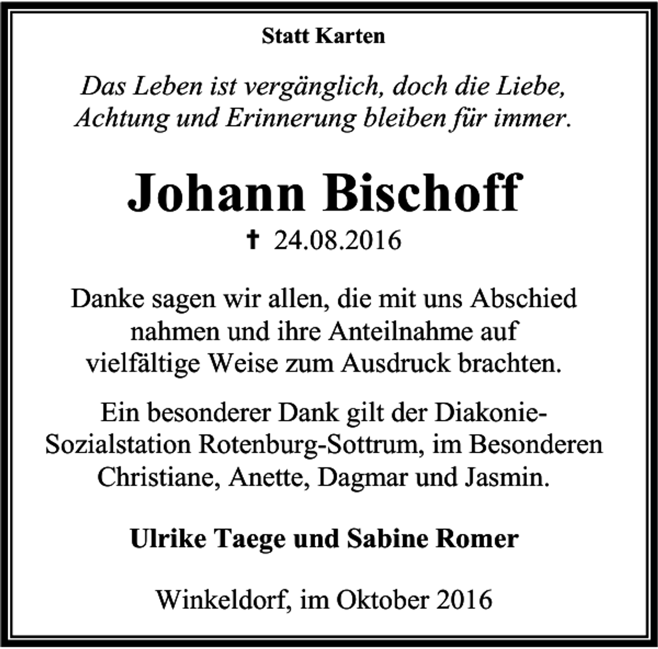 <p>Statt Karten</p><p>Das Leben ist vergänglich, doch die Liebe,<br />Achtung und Erinnerung bleiben für immer.</p><p>Johann Bischoff<br /> 24.08.2016</p><p>Danke sagen wir allen, die mit uns Abschied<br />nahmen und ihre Anteilnahme auf<br />vielfältige Weise zum Ausdruck brachten.<br />Ein besonderer Dank gilt der DiakonieSozialstation Rotenburg-Sottrum, im Besonderen<br />Christiane, Anette, Dagmar und Jasmin.<br />Ulrike Taege und Sabine Romer<br />Winkeldorf, im Oktober 2016</p>