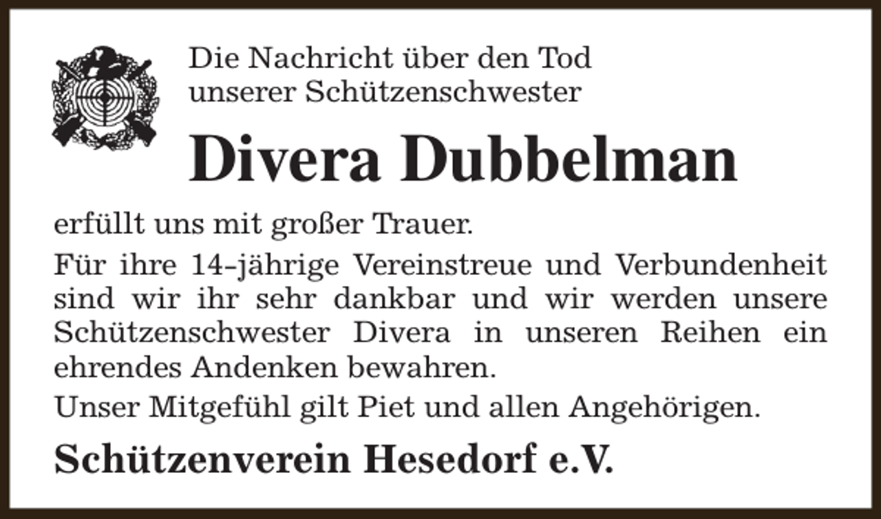 <p>Die Nachricht über den Tod<br />unserer Schützenschwester</p><p>Divera Dubbelman<br />erfüllt uns mit großer Trauer.<br />Für ihre 14-jährige Vereinstreue und Verbundenheit<br />sind wir ihr sehr dankbar und wir werden unsere<br />Schützenschwester Divera in unseren Reihen ein<br />ehrendes Andenken bewahren.<br />Unser Mitgefühl gilt Piet und allen Angehörigen.</p><p>Schützenverein Hesedorf e.V.</p>