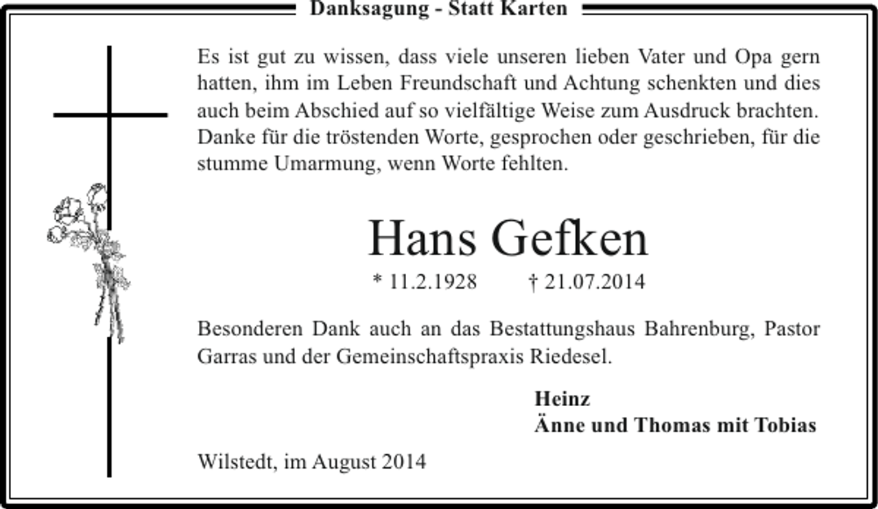 <p>Danksagung - Statt Karten<br />Es ist gut zu wissen, dass viele unseren lieben Vater und Opa gern<br />hatten, ihm im Leben Freundschaft und Achtung schenkten und dies<br />auch beim Abschied auf so vielfältige Weise zum Ausdruck brachten.<br />Danke für die tröstenden Worte, gesprochen oder geschrieben, für die<br />stumme Umarmung, wenn Worte fehlten.</p><p>Hans Gefken<br />* 11.2.1928</p><p>† 21.07.2014</p><p>Besonderen Dank auch an das Bestattungshaus Bahrenburg, Pastor<br />Garras und der Gemeinschaftspraxis Riedesel.<br />Heinz<br />Änne und Thomas mit Tobias<br />Wilstedt, im August 2014</p>