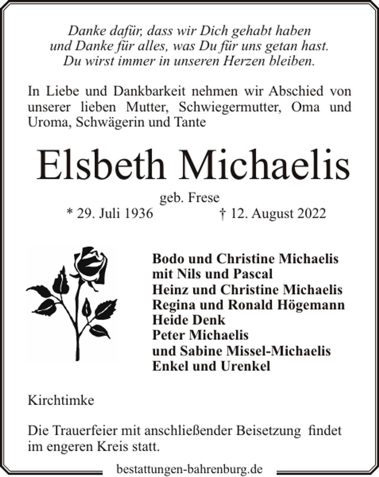 <p>Danke dafür, dass wir Dich gehabt haben<br />und Danke für alles, was Du für uns getan hast.<br />Du wirst immer in unseren Herzen bleiben.</p><p>In Liebe und Dankbarkeit nehmen wir Abschied von<br />unserer lieben Mutter, Schwiegermutter, Oma und<br />Uroma, Schwägerin und Tante</p><p>Elsbeth Michaelis<br />* 29. Juli 1936</p><p>geb. Frese<br />† 12. August 2022</p><p>Bodo und Christine Michaelis<br />mit Nils und Pascal<br />Heinz und Christine Michaelis<br />Regina und Ronald Högemann<br />Heide Denk<br />Peter Michaelis<br />und Sabine Missel-Michaelis<br />Enkel und Urenkel<br />Kirchtimke<br />Die Trauerfeier mit anschließender Beisetzung findet<br />im engeren Kreis statt.<br />bestattungen-bahrenburg.de</p>