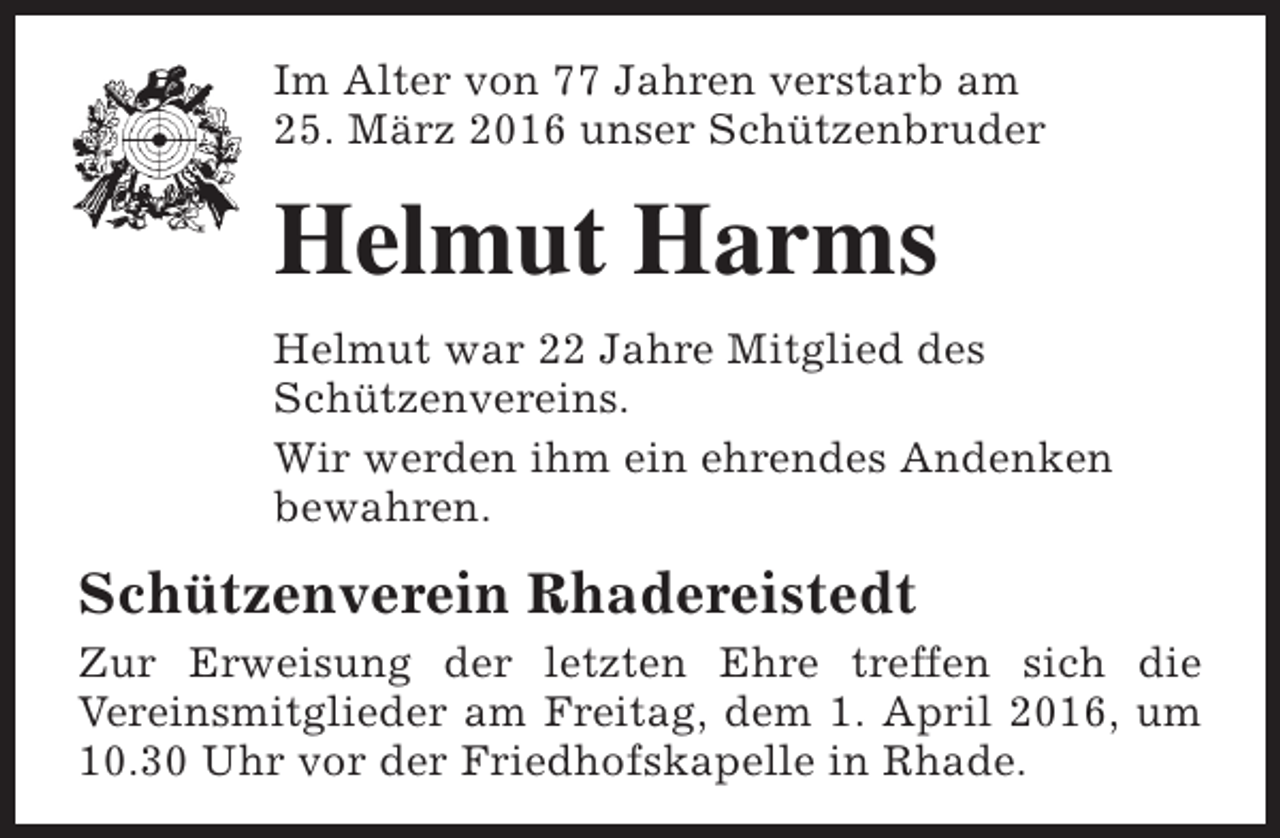 <p>Im Alter von 77 Jahren verstarb am<br />25. März 2016 unser Schützenbruder</p><p>Helmut Harms<br />Helmut war 22 Jahre Mitglied des<br />Schützenvereins.<br />Wir werden ihm ein ehrendes Andenken<br />bewahren.</p><p>Schützenverein Rhadereistedt<br />Zur Erweisung der letzten Ehre treffen sich die<br />Vereinsmitglieder am Freitag, dem 1. April 2016, um<br />10.30 Uhr vor der Friedhofskapelle in Rhade.</p>