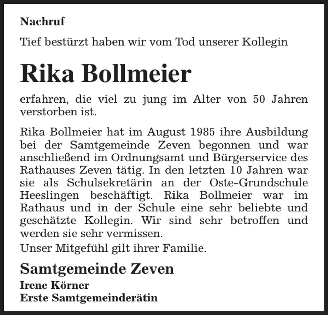 <p>Nachruf<br />Tief bestürzt haben wir vom Tod unserer Kollegin</p><p>Rika Bollmeier<br />erfahren, die viel zu jung im Alter von 50 Jahren<br />verstorben ist.<br />Rika Bollmeier hat im August 1985 ihre Ausbildung<br />bei der Samtgemeinde Zeven begonnen und war<br />anschließend im Ordnungsamt und Bürgerservice des<br />Rathauses Zeven tätig. In den letzten 10 Jahren war<br />sie als Schulsekretärin an der Oste-Grundschule<br />Heeslingen beschäftigt. Rika Bollmeier war im<br />Rathaus und in der Schule eine sehr beliebte und<br />geschätzte Kollegin. Wir sind sehr betroffen und<br />werden sie sehr vermissen.<br />Unser Mitgefühl gilt ihrer Familie.</p><p>Samtgemeinde Zeven<br />Irene Körner<br />Erste Samtgemeinderätin</p>