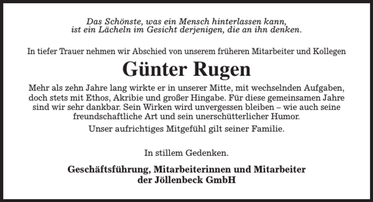 <p>Das Schönste, was ein Mensch hinterlassen kann,<br />ist ein Lächeln im Gesicht derjenigen, die an ihn denken.<br />In tiefer Trauer nehmen wir Abschied von unserem früheren Mitarbeiter und Kollegen</p><p>Günter Rugen</p><p>Mehr als zehn Jahre lang wirkte er in unserer Mitte, mit wechselnden Aufgaben,<br />doch stets mit Ethos, Akribie und großer Hingabe. Für diese gemeinsamen Jahre<br />sind wir sehr dankbar. Sein Wirken wird unvergessen bleiben – wie auch seine<br />freundschaftliche Art und sein unerschütterlicher Humor.<br />Unser aufrichtiges Mitgefühl gilt seiner Familie.<br />In stillem Gedenken.</p><p>Geschäftsführung, Mitarbeiterinnen und Mitarbeiter<br />der Jöllenbeck GmbH</p>