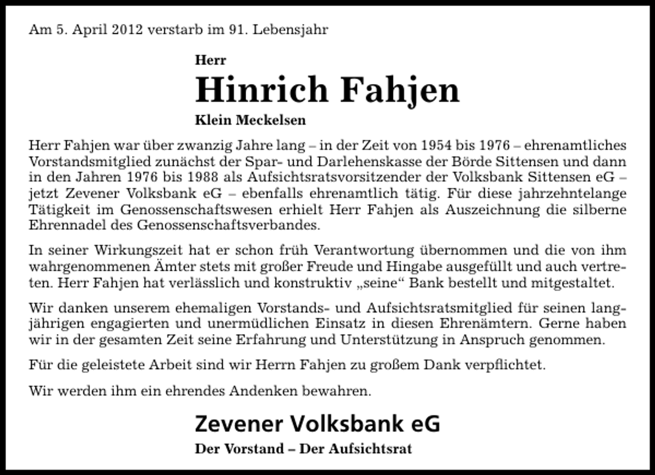 <p>Am 5. April 2012 verstarb im 91. Lebensjahr<br />Herr</p><p>Hinrich Fahjen<br />Klein Meckelsen</p><p>Herr Fahjen war über zwanzig Jahre lang – in der Zeit von 1954 bis 1976 – ehrenamtliches<br />Vorstandsmitglied zunächst der Spar- und Darlehenskasse der Börde Sittensen und dann<br />in den Jahren 1976 bis 1988 als Aufsichtsratsvorsitzender der Volksbank Sittensen eG –<br />jetzt Zevener Volksbank eG – ebenfalls ehrenamtlich tätig. Für diese jahrzehntelange<br />Tätigkeit im Genossenschaftswesen erhielt Herr Fahjen als Auszeichnung die silberne<br />Ehrennadel des Genossenschaftsverbandes.<br />In seiner Wirkungszeit hat er schon früh Verantwortung übernommen und die von ihm<br />wahrgenommenen Ämter stets mit großer Freude und Hingabe ausgefüllt und auch vertreten. Herr Fahjen hat verlässlich und konstruktiv „seine“ Bank bestellt und mitgestaltet.<br />Wir danken unserem ehemaligen Vorstands- und Aufsichtsratsmitglied für seinen langjährigen engagierten und unermüdlichen Einsatz in diesen Ehrenämtern. Gerne haben<br />wir in der gesamten Zeit seine Erfahrung und Unterstützung in Anspruch genommen.<br />Für die geleistete Arbeit sind wir Herrn Fahjen zu großem Dank verpﬂichtet.<br />Wir werden ihm ein ehrendes Andenken bewahren.</p><p>Zevener Volksbank eG<br />Der Vorstand – Der Aufsichtsrat</p>