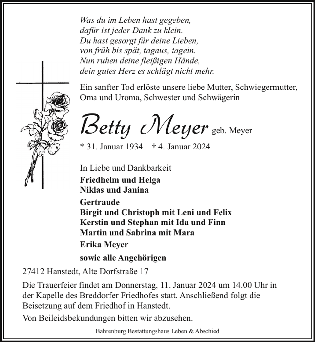 <p>Was du im Leben hast gegeben,<br />dafür ist jeder Dank zu klein.<br />Du hast gesorgt für deine Lieben,<br />von früh bis spät, tagaus, tagein.<br />Nun ruhen deine fleißigen Hände,<br />dein gutes Herz es schlägt nicht mehr.<br />Ein sanfter Tod erlöste unsere liebe Mutter, Schwiegermutter,<br />Oma und Uroma, Schwester und Schwägerin</p><p>Betty Meyer</p><p>geb. Meyer</p><p>* 31. Januar 1934 † 4. Januar 2024<br />In Liebe und Dankbarkeit<br />Friedhelm und Helga<br />Niklas und Janina<br />Gertraude<br />Birgit und Christoph mit Leni und Felix<br />Kerstin und Stephan mit Ida und Finn<br />Martin und Sabrina mit Mara<br />Erika Meyer<br />sowie alle Angehörigen</p><p>27412 Hanstedt, Alte Dorfstraße 17<br />Die Trauerfeier findet am Donnerstag, 11. Januar 2024 um 14.00 Uhr in<br />der Kapelle des Breddorfer Friedhofes statt. Anschließend folgt die<br />Beisetzung auf dem Friedhof in Hanstedt.<br />Von Beileidsbekundungen bitten wir abzusehen.<br />Bahrenburg Bestattungshaus Leben &amp; Abschied</p>