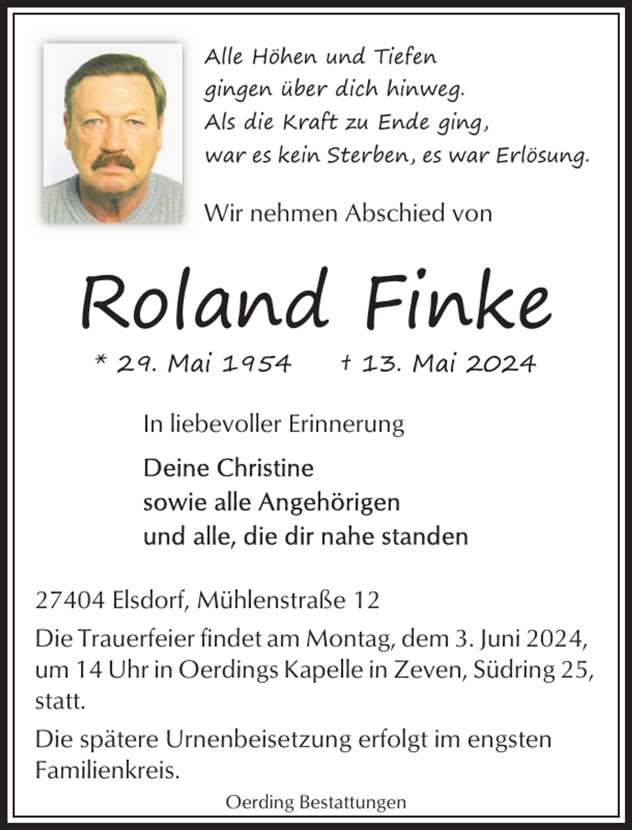 <p>Alle Höhen und Tiefen<br />gingen über dich hinweg.<br />Als die Kraft zu Ende ging,<br />war es kein Sterben, es war Erlösung.</p><p>Wir nehmen Abschied von</p><p>Roland Finke<br />* 29. Mai 1954</p><p>† 13. Mai 2024</p><p>In liebevoller Erinnerung</p><p>27404 Elsdorf, Mühlenstraße 12<br />Die Trauerfeier findet am Montag, dem 3. Juni 2024,<br />um 14 Uhr in Oerdings Kapelle in Zeven, Südring 25,<br />statt.<br />Die spätere Urnenbeisetzung erfolgt im engsten<br />Familienkreis.<br />Oerding Bestattungen</p>