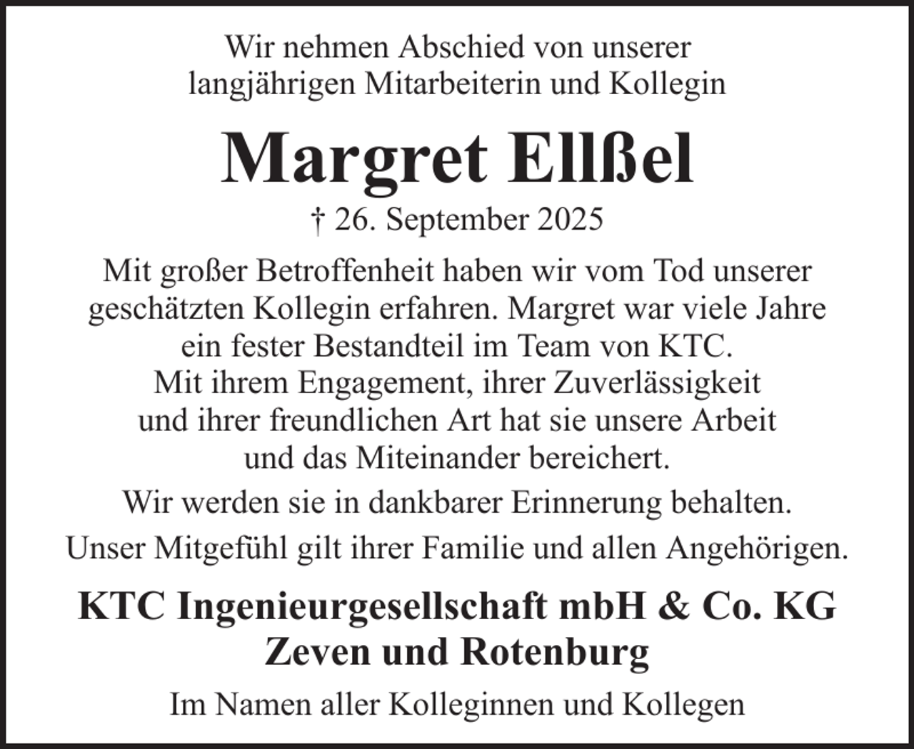 <p>Wir nehmen Abschied von unserer<br />langjährigen Mitarbeiterin und Kollegin</p><p>Margret Ellßel<br />† 26. September 2025<br />Mit großer Betroffenheit haben wir vom Tod unserer<br />geschätzten Kollegin erfahren. Margret war viele Jahre<br />ein fester Bestandteil im Team von KTC.<br />Mit ihrem Engagement, ihrer Zuverlässigkeit<br />und ihrer freundlichen Art hat sie unsere Arbeit<br />und das Miteinander bereichert.<br />Wir werden sie in dankbarer Erinnerung behalten.<br />Unser Mitgefühl gilt ihrer Familie und allen Angehörigen.</p><p>KTC Ingenieurgesellschaft mbH &amp; Co. KG<br />Zeven und Rotenburg<br />Im Namen aller Kolleginnen und Kollegen</p>