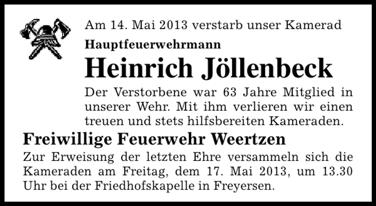 <p>Am 14. Mai 2013 verstarb unser Kamerad<br />Hauptfeuerwehrmann</p><p>Heinrich Jöllenbeck</p><p>Der Verstorbene war 63 Jahre Mitglied in<br />unserer Wehr. Mit ihm verlieren wir einen<br />treuen und stets hilfsbereiten Kameraden.</p><p>Freiwillige Feuerwehr Weertzen</p><p>Zur Erweisung der letzten Ehre versammeln sich die<br />Kameraden am Freitag, dem 17. Mai 2013, um 13.30<br />Uhr bei der Friedhofskapelle in Freyersen.</p>
