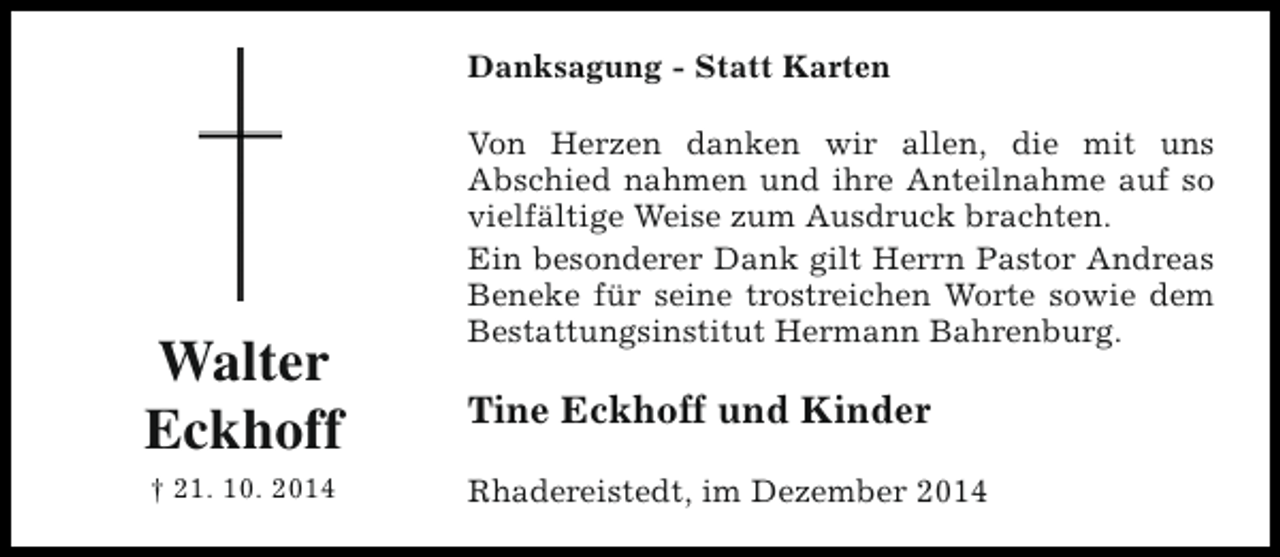 <p>Danksagung - Statt Karten</p><p>Walter<br />Eckhoff<br />† 21. 10. 2014</p><p>Von Herzen danken wir allen, die mit uns<br />Abschied nahmen und ihre Anteilnahme auf so<br />vielfältige Weise zum Ausdruck brachten.<br />Ein besonderer Dank gilt Herrn Pastor Andreas<br />Beneke für seine trostreichen Worte sowie dem<br />Bestattungsinstitut Hermann Bahrenburg.</p><p>Tine Eckhoff und Kinder<br />Rhadereistedt, im Dezember 2014</p>