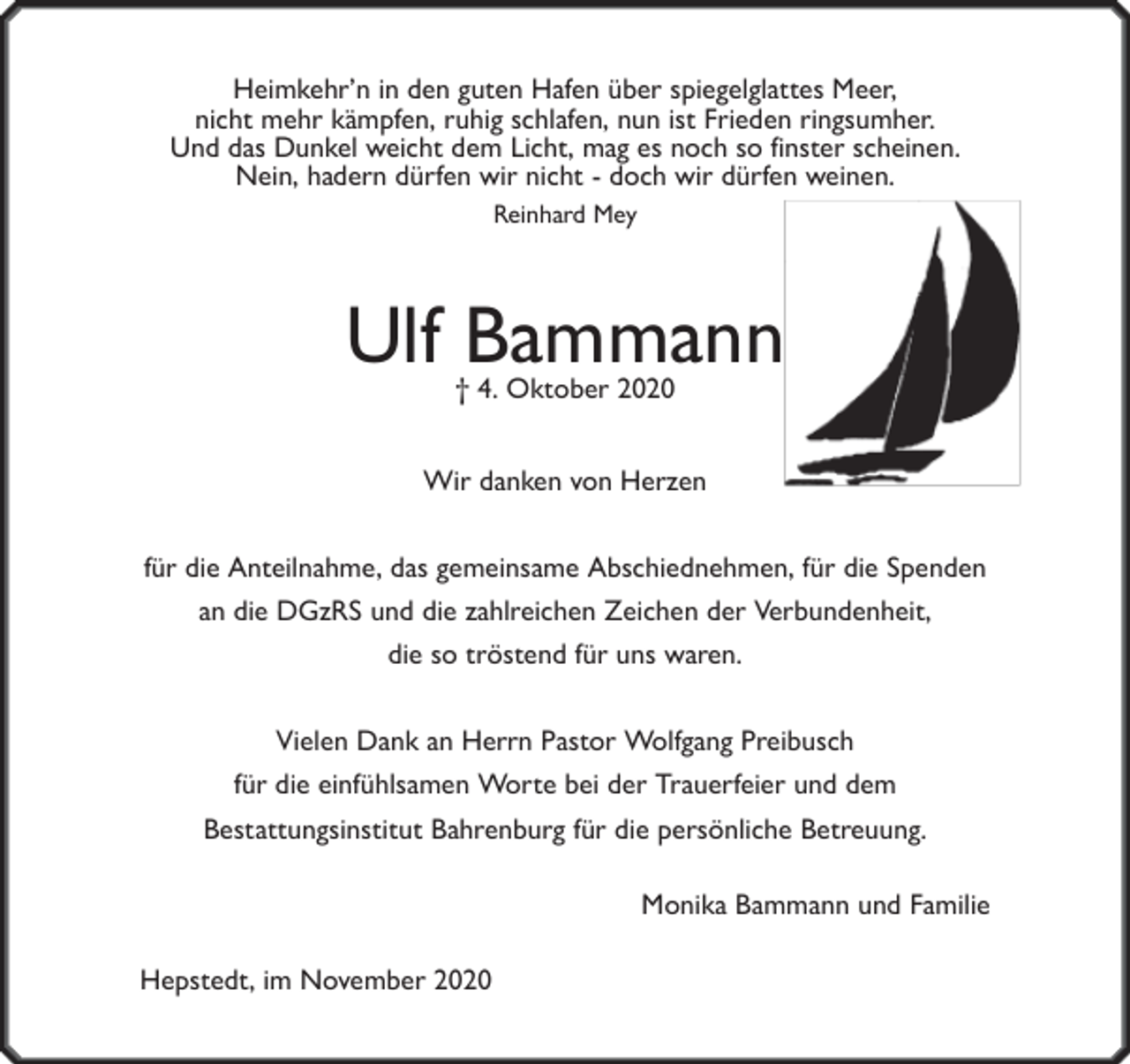 <p>Heimkehr’n in den guten Hafen über spiegelglattes Meer,<br />nicht mehr kämpfen, ruhig schlafen, nun ist Frieden ringsumher.<br />Und das Dunkel weicht dem Licht, mag es noch so finster scheinen.<br />Nein, hadern dürfen wir nicht - doch wir dürfen weinen.<br />Reinhard Mey</p><p>Ulf Bammann<br />† 4. Oktober 2020</p><p>Wir danken von Herzen<br />für die Anteilnahme, das gemeinsame Abschiednehmen, für die Spenden<br />an die DGzRS und die zahlreichen Zeichen der Verbundenheit,<br />die so tröstend für uns waren.<br />Vielen Dank an Herrn Pastor Wolfgang Preibusch<br />für die einfühlsamen Worte bei der Trauerfeier und dem<br />Bestattungsinstitut Bahrenburg für die persönliche Betreuung.<br />Monika Bammann und Familie<br />Hepstedt, im November 2020</p>