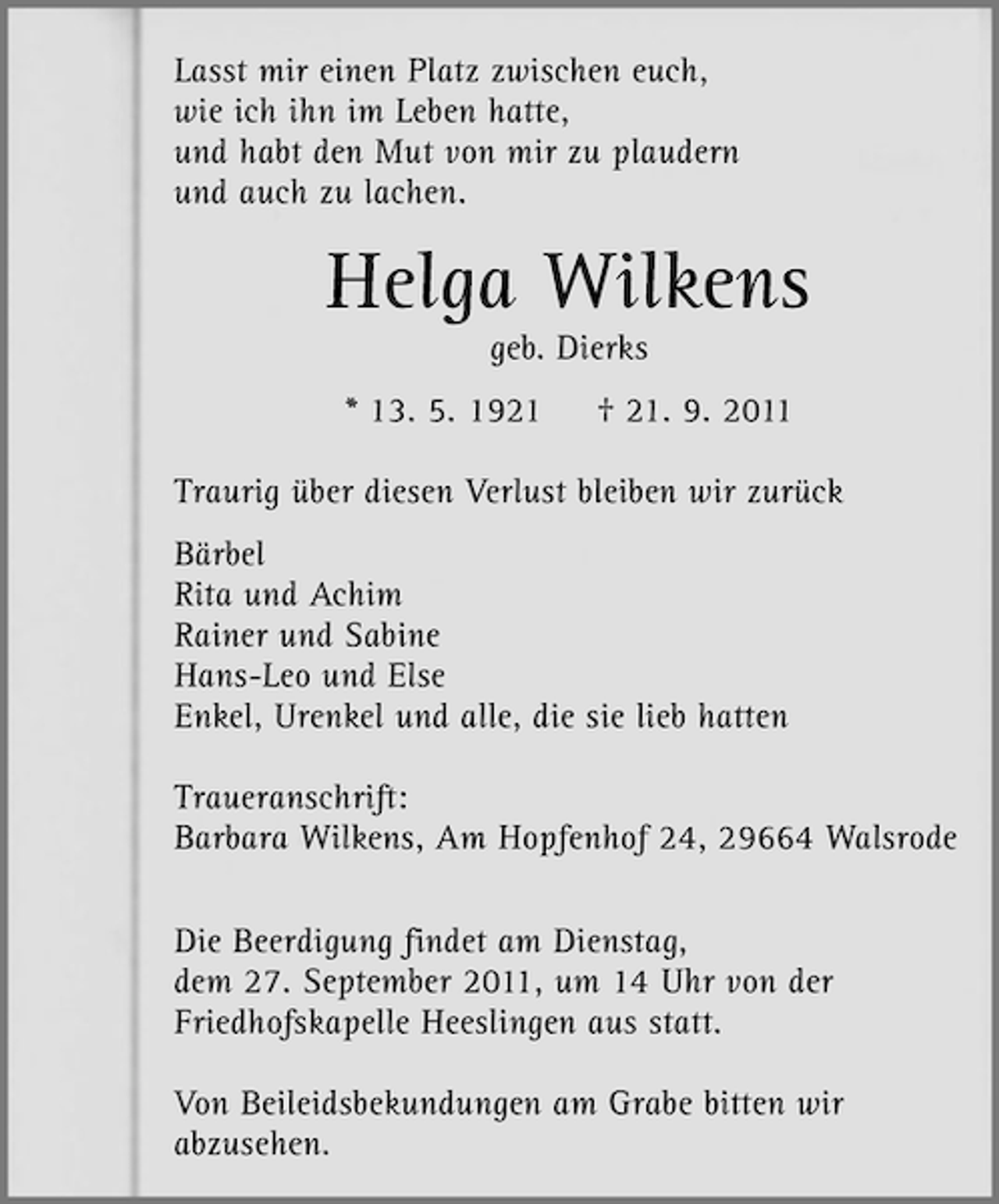 <p>Lasst mir einen Platz zwischen euch,<br />wie ich ihn im Leben hatte,<br />und habt den Mut von mir zu plaudern<br />und auch zu lachen.</p><p>Helga Wilkens<br />geb. Dierks<br />* 13. 5. 1921</p><p>† 21. 9. 2011</p><p>Traurig über diesen Verlust bleiben wir zurück<br />Bärbel<br />Rita und Achim<br />Rainer und Sabine<br />Hans-Leo und Else<br />Enkel, Urenkel und alle, die sie lieb hatten<br />Traueranschrift:<br />Barbara Wilkens, Am Hopfenhof 24, 29664 Walsrode<br />Die Beerdigung findet am Dienstag,<br />dem 27. September 2011, um 14 Uhr von der<br />Friedhofskapelle Heeslingen aus statt.<br />Von Beileidsbekundungen am Grabe bitten wir<br />abzusehen.</p>