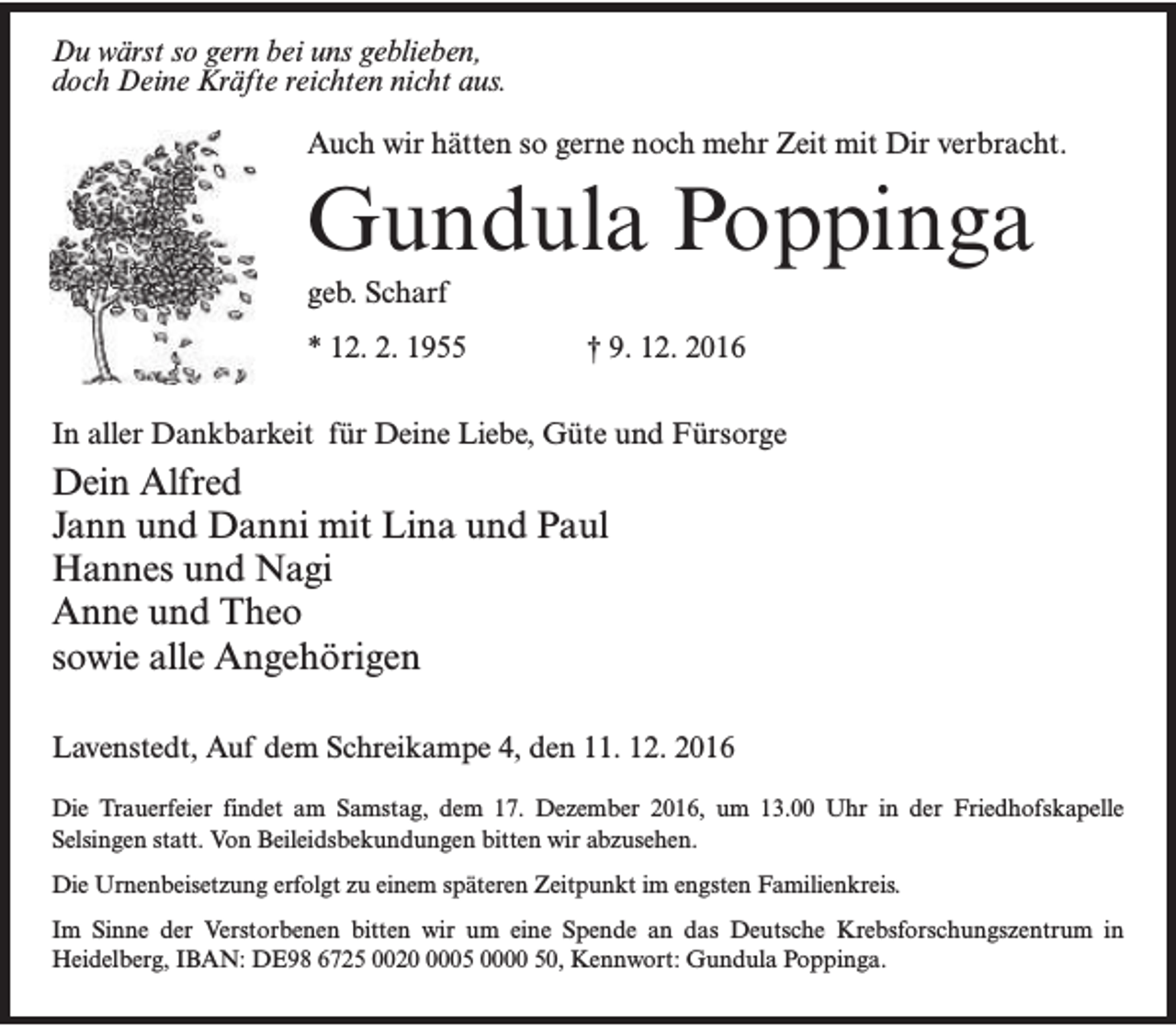 <p>Du wärst so gern bei uns geblieben,<br />doch Deine Kräfte reichten nicht aus.<br />Auch wir hätten so gerne noch mehr Zeit mit Dir verbracht.</p><p>Gundula Poppinga<br />geb. Scharf</p><p>* 12. 2. 1955</p><p>† 9. 12. 2016</p><p>In aller Dankbarkeit für Deine Liebe, Güte und Fürsorge</p><p>Dein Alfred<br />Jann und Danni mit Lina und Paul<br />Hannes und Nagi<br />Anne und Theo<br />sowie alle Angehörigen<br />Lavenstedt, Auf dem Schreikampe 4, den 11. 12. 2016<br />Die Trauerfeier findet am Samstag, dem 17. Dezember 2016, um 13.00 Uhr in der Friedhofskapelle<br />Selsingen statt. Von Beileidsbekundungen bitten wir abzusehen.<br />Die Urnenbeisetzung erfolgt zu einem späteren Zeitpunkt im engsten Familienkreis.<br />Im Sinne der Verstorbenen bitten wir um eine Spende an das Deutsche Krebsforschungszentrum in<br />Heidelberg, IBAN: DE98 6725 002005 0000 50, Kennwort: Gundula Poppinga.</p>