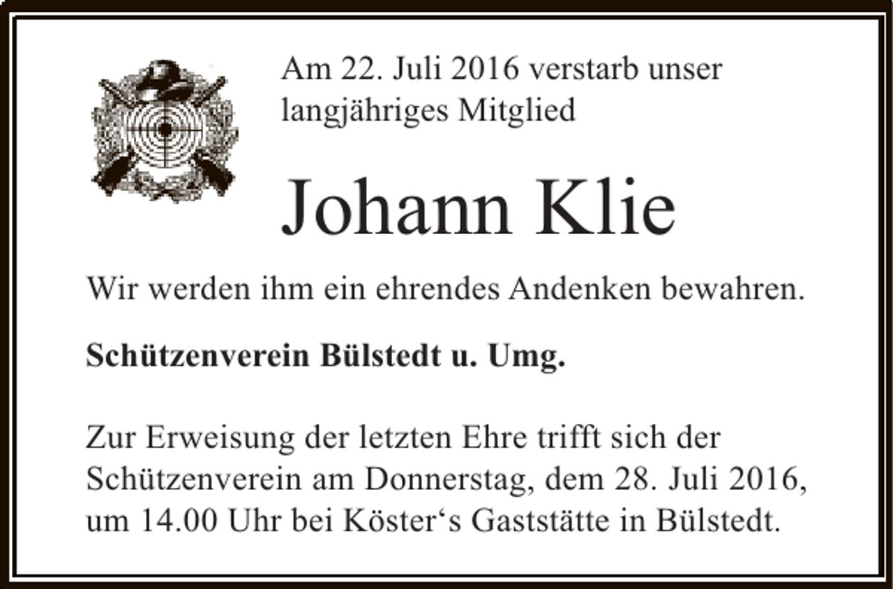 <p>Am 22. Juli 2016 verstarb unser<br />langjähriges Mitglied</p><p>Johann Klie<br />Wir werden ihm ein ehrendes Andenken bewahren.<br />Schützenverein Bülstedt u. Umg.<br />Zur Erweisung der letzten Ehre trifft sich der<br />Schützenverein am Donnerstag, dem 28. Juli 2016,<br />um 14.00 Uhr bei Köster‘s Gaststätte in Bülstedt.</p>