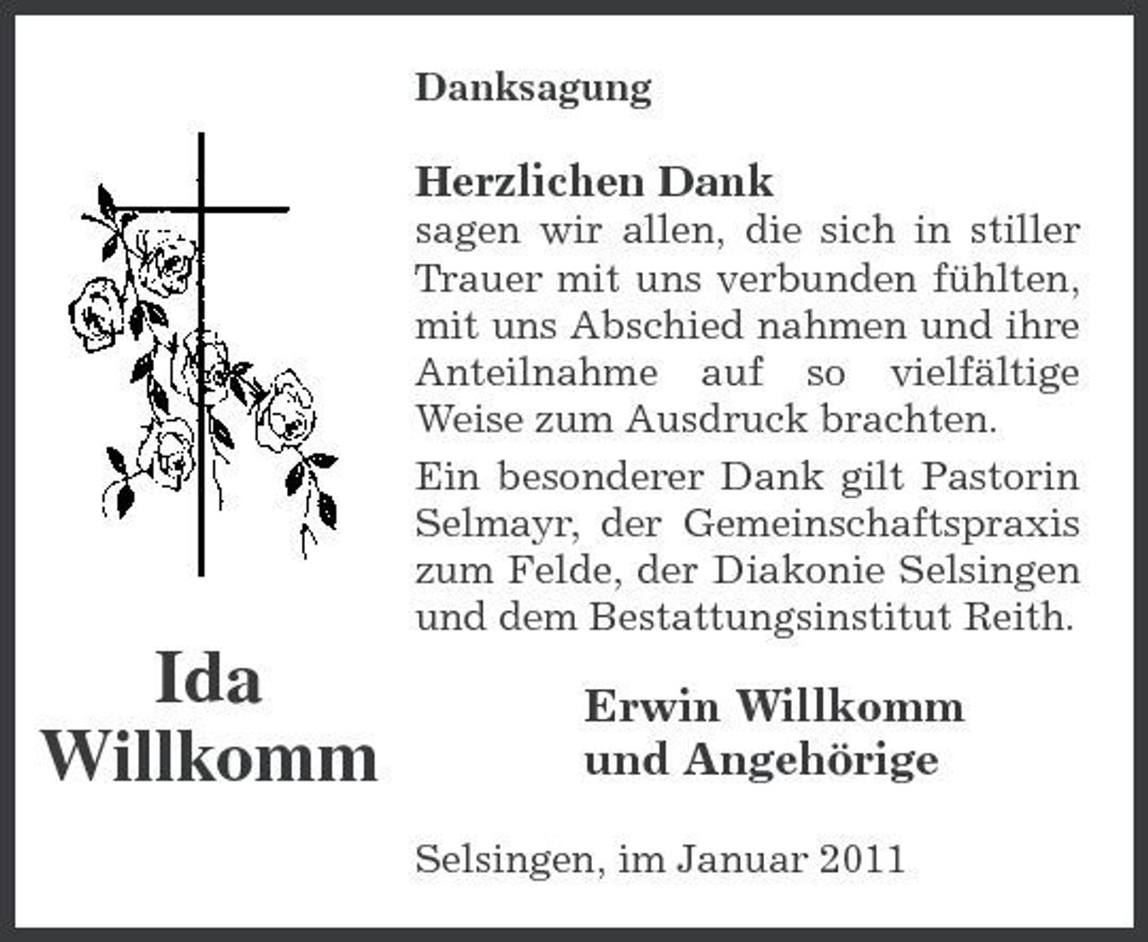<p>Danksagung</p><p>Herzlichen Dank<br />sagen wir allen, die sich in stiller Trauer mit uns verbunden fühlten, mit uns Abschied nahmen und ihre Anteilnahme auf so vielfältige Weise zum Ausdruck brachten. Ein besonderer Dank gilt Pastorin Selmayr, der Gemeinschaftspraxis zum Felde, der Diakonie Selsingen und dem Bestattungsinstitut Reith.</p><p>Ida Willkomm</p><p>Erwin Willkomm und Angehörige<br />Selsingen, im Januar 2011</p>