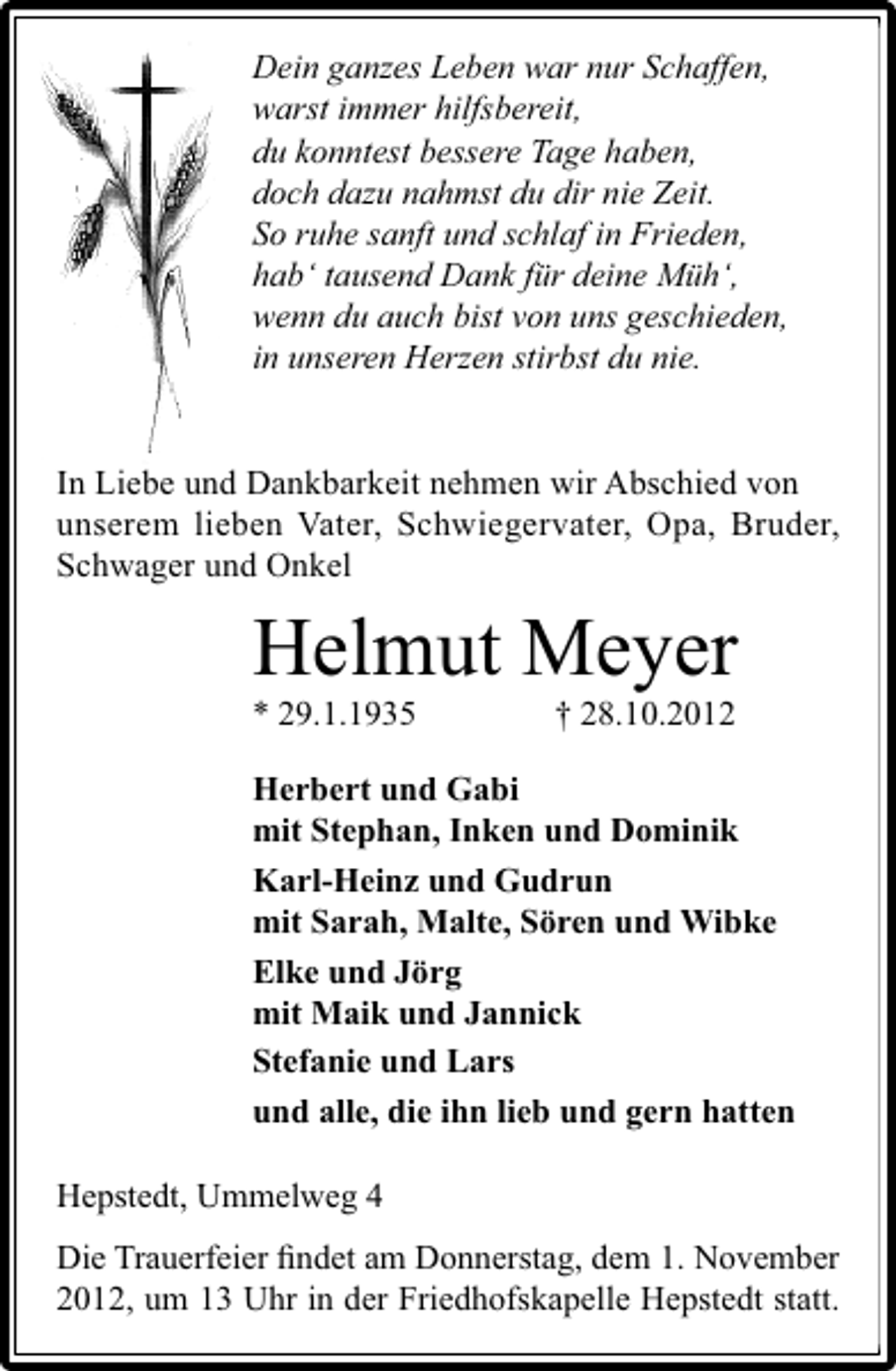 <p>Dein ganzes Leben war nur Schaffen,<br />warst immer hilfsbereit,<br />du konntest bessere Tage haben,<br />doch dazu nahmst du dir nie Zeit.<br />So ruhe sanft und schlaf in Frieden,<br />hab‘ tausend Dank für deine Müh‘,<br />wenn du auch bist von uns geschieden,<br />in unseren Herzen stirbst du nie.<br />In Liebe und Dankbarkeit nehmen wir Abschied von<br />unserem lieben Vater, Schwiegervater, Opa, Bruder,<br />Schwager und Onkel</p><p>Helmut Meyer<br />* 29.1.1935</p><p>† 28.10.2012</p><p>Herbert und Gabi<br />mit Stephan, Inken und Dominik<br />Karl-Heinz und Gudrun<br />mit Sarah, Malte, Sören und Wibke<br />Elke und Jörg<br />mit Maik und Jannick<br />Stefanie und Lars<br />und alle, die ihn lieb und gern hatten<br />Hepstedt, Ummelweg 4<br />Die Trauerfeier ﬁndet am Donnerstag, dem 1. November<br />2012, um 13 Uhr in der Friedhofskapelle Hepstedt statt.</p>