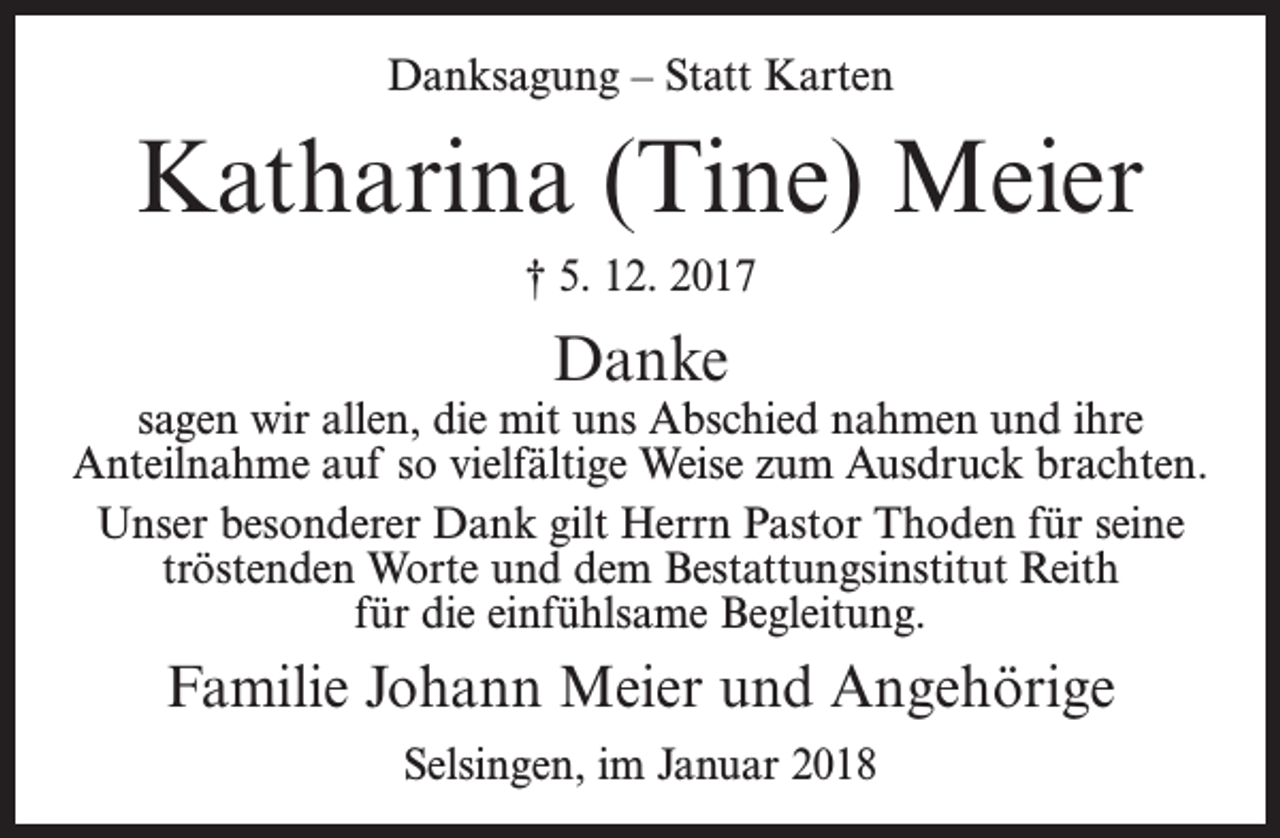 <p>Danksagung – Statt Karten</p><p>Katharina (Tine) Meier<br />† 5. 12. 2017</p><p>Danke</p><p>sagen wir allen, die mit uns Abschied nahmen und ihre<br />Anteilnahme auf so vielfältige Weise zum Ausdruck brachten.<br />Unser besonderer Dank gilt Herrn Pastor Thoden für seine<br />tröstenden Worte und dem Bestattungsinstitut Reith<br />für die einfühlsame Begleitung.</p><p>Familie Johann Meier und Angehörige<br />Selsingen, im Januar 2018</p>