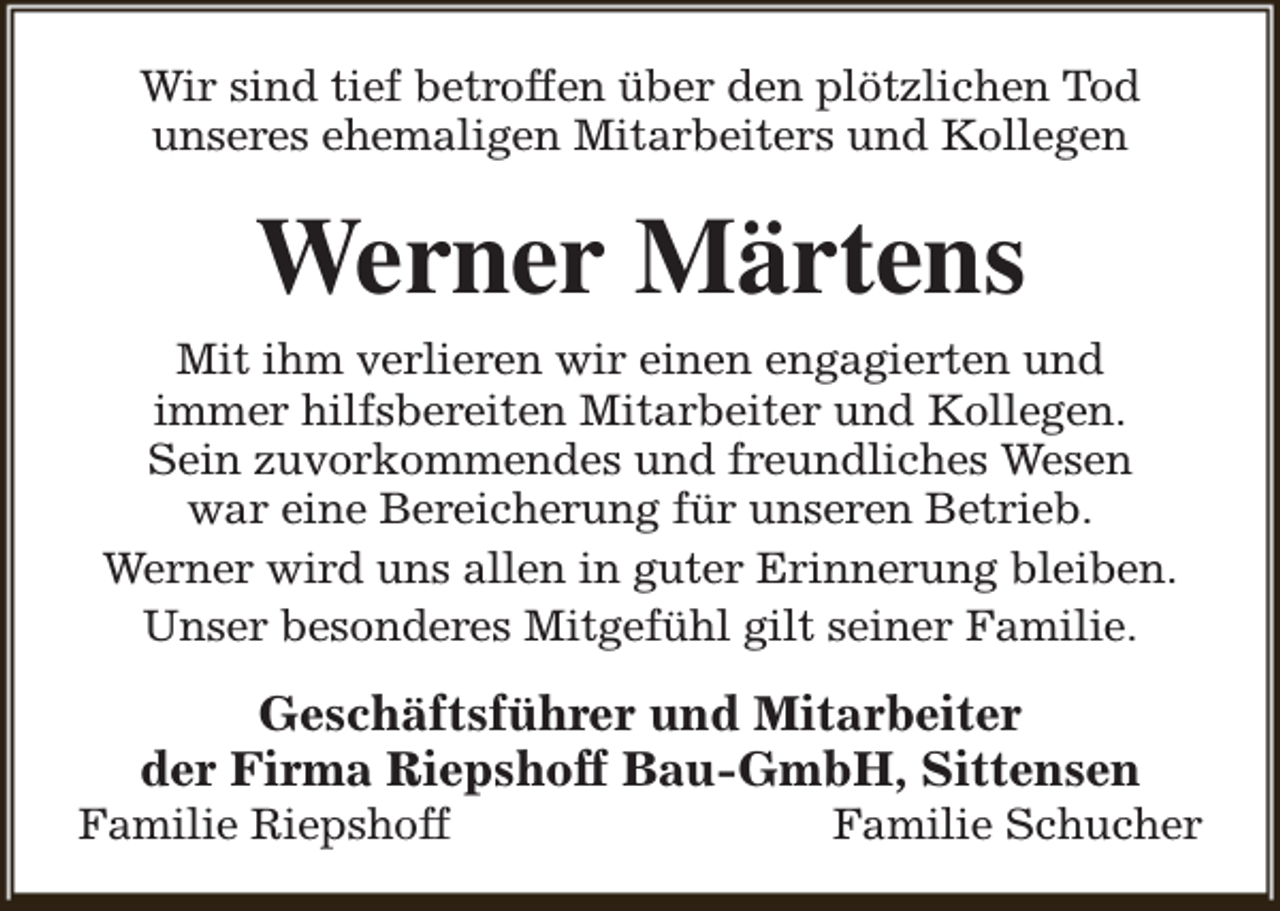 <p>Wir sind tief betroffen über den plötzlichen Tod<br />unseres ehemaligen Mitarbeiters und Kollegen</p><p>Werner Märtens<br />Mit ihm verlieren wir einen engagierten und<br />immer hilfsbereiten Mitarbeiter und Kollegen.<br />Sein zuvorkommendes und freundliches Wesen<br />war eine Bereicherung für unseren Betrieb.<br />Werner wird uns allen in guter Erinnerung bleiben.<br />Unser besonderes Mitgefühl gilt seiner Familie.</p><p>Geschäftsführer und Mitarbeiter<br />der Firma Riepshoff Bau-GmbH, Sittensen</p><p>Familie Riepshoff</p><p>Familie Schucher</p>