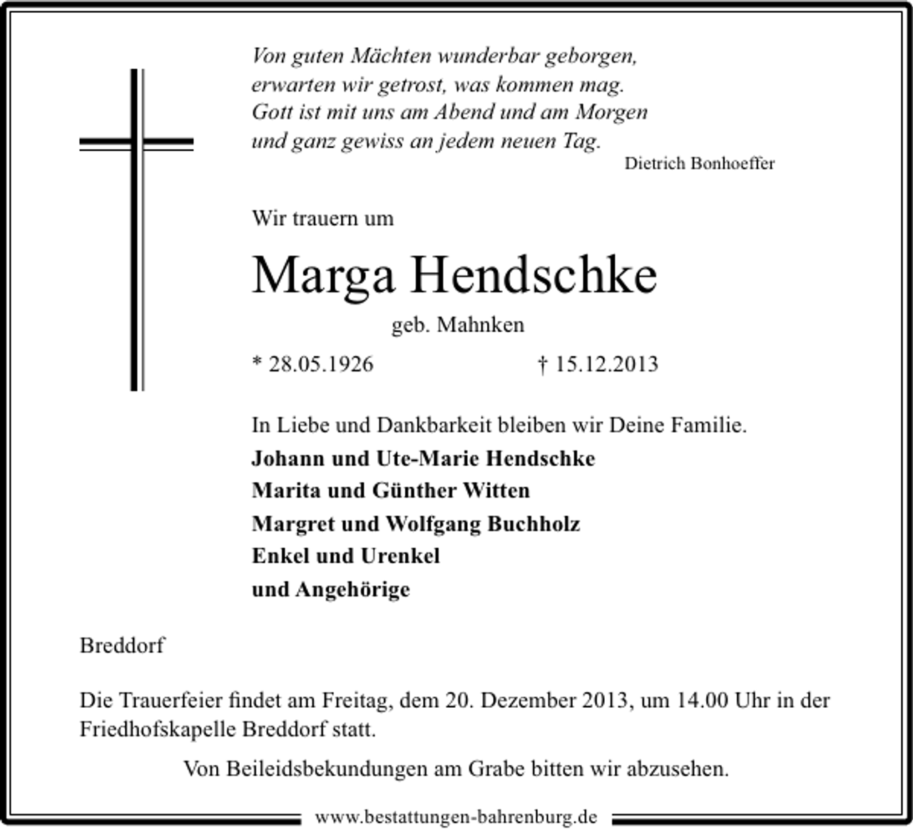 <p>Von guten Mächten wunderbar geborgen,<br />erwarten wir getrost, was kommen mag.<br />Gott ist mit uns am Abend und am Morgen<br />und ganz gewiss an jedem neuen Tag.</p><p>Dietrich Bonhoeffer</p><p>Wir trauern um</p><p>Marga Hendschke<br />geb. Mahnken</p><p>* 28.05.1926</p><p>† 15.12.2013</p><p>In Liebe und Dankbarkeit bleiben wir Deine Familie.<br />Johann und Ute-Marie Hendschke<br />Marita und Günther Witten<br />Margret und Wolfgang Buchholz<br />Enkel und Urenkel<br />und Angehörige<br />Breddorf<br />Die Trauerfeier ﬁndet am Freitag, dem 20. Dezember 2013, um 14.00 Uhr in der<br />Friedhofskapelle Breddorf statt.<br />Von Beileidsbekundungen am Grabe bitten wir abzusehen.<br />www.bestattungen-bahrenburg.de</p>