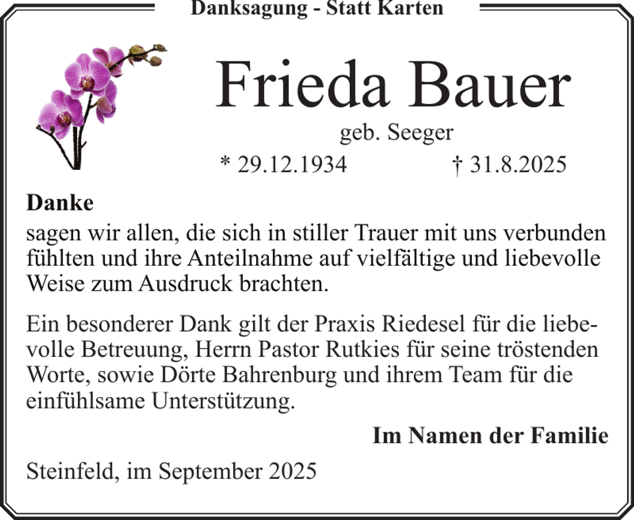 <p>Danksagung - Statt Karten</p><p>Frieda Bauer<br />geb. Seeger<br />* 29.12.1934<br />† 31.8.2025</p><p>Danke<br />sagen wir allen, die sich in stiller Trauer mit uns verbunden<br />fühlten und ihre Anteilnahme auf vielfältige und liebevolle<br />Weise zum Ausdruck brachten.<br />Ein besonderer Dank gilt der Praxis Riedesel für die liebevolle Betreuung, Herrn Pastor Rutkies für seine tröstenden<br />Worte, sowie Dörte Bahrenburg und ihrem Team für die<br />einfühlsame Unterstützung.<br />Im Namen der Familie<br />Steinfeld, im September 2025</p>