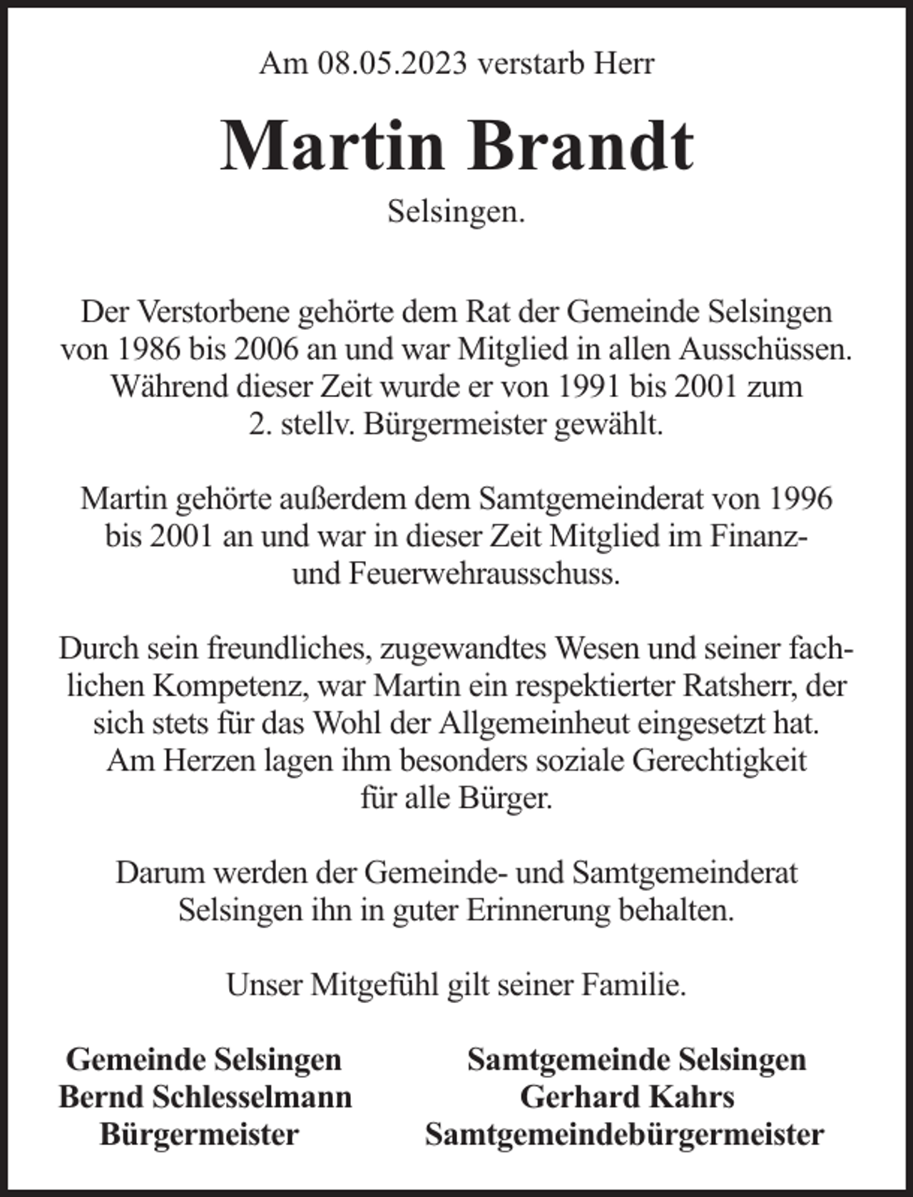 <p>Am 08.05.2023 verstarb Herr</p><p>Martin Brandt<br />Selsingen.</p><p>Der Verstorbene gehörte dem Rat der Gemeinde Selsingen<br />von 1986 bis 2006 an und war Mitglied in allen Ausschüssen.<br />Während dieser Zeit wurde er von 1991 bis 2001 zum<br />2. stellv. Bürgermeister gewählt.<br />Martin gehörte außerdem dem Samtgemeinderat von 1996<br />bis 2001 an und war in dieser Zeit Mitglied im Finanzund Feuerwehrausschuss.<br />Durch sein freundliches, zugewandtes Wesen und seiner fachlichen Kompetenz, war Martin ein respektierter Ratsherr, der<br />sich stets für das Wohl der Allgemeinheut eingesetzt hat.<br />Am Herzen lagen ihm besonders soziale Gerechtigkeit<br />für alle Bürger.<br />Darum werden der Gemeinde- und Samtgemeinderat<br />Selsingen ihn in guter Erinnerung behalten.<br />Unser Mitgefühl gilt seiner Familie.<br />Gemeinde Selsingen<br />Bernd Schlesselmann<br />Bürgermeister</p><p>Samtgemeinde Selsingen<br />Gerhard Kahrs<br />Samtgemeindebürgermeister</p>