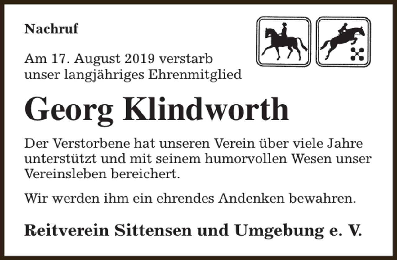 <p>Nachruf<br />Am 17. August 2019 verstarb<br />unser langjähriges Ehrenmitglied</p><p>Georg Klindworth<br />Der Verstorbene hat unseren Verein über viele Jahre<br />unterstützt und mit seinem humorvollen Wesen unser<br />Vereinsleben bereichert.<br />Wir werden ihm ein ehrendes Andenken bewahren.</p><p>Reitverein Sittensen und Umgebung e. V.</p>
