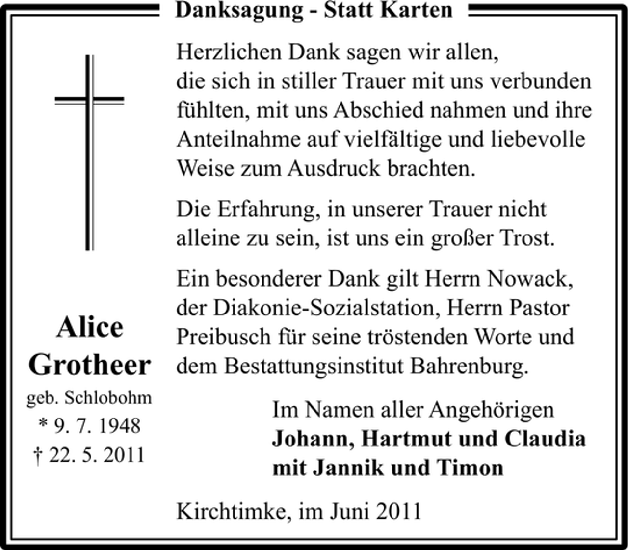 <p>Danksagung - Statt Karten Herzlichen Dank sagen wir allen, die sich in stiller Trauer mit uns verbunden fühlten, mit uns Abschied nahmen und ihre Anteilnahme auf vielfältige und liebevolle Weise zum Ausdruck brachten. Die Erfahrung, in unserer Trauer nicht alleine zu sein, ist uns ein großer Trost. Ein besonderer Dank gilt Herrn Nowack, der Diakonie-Sozialstation, Herrn Pastor Preibusch für seine tröstenden Worte und dem Bestattungsinstitut Bahrenburg. Im Namen aller Angehörigen Johann, Hartmut und Claudia mit Jannik und Timon Kirchtimke, im Juni 2011</p><p>Alice Grotheer<br />geb. Schlobohm</p><p>* 9. 7. 1948 † 22. 5. 2011</p>