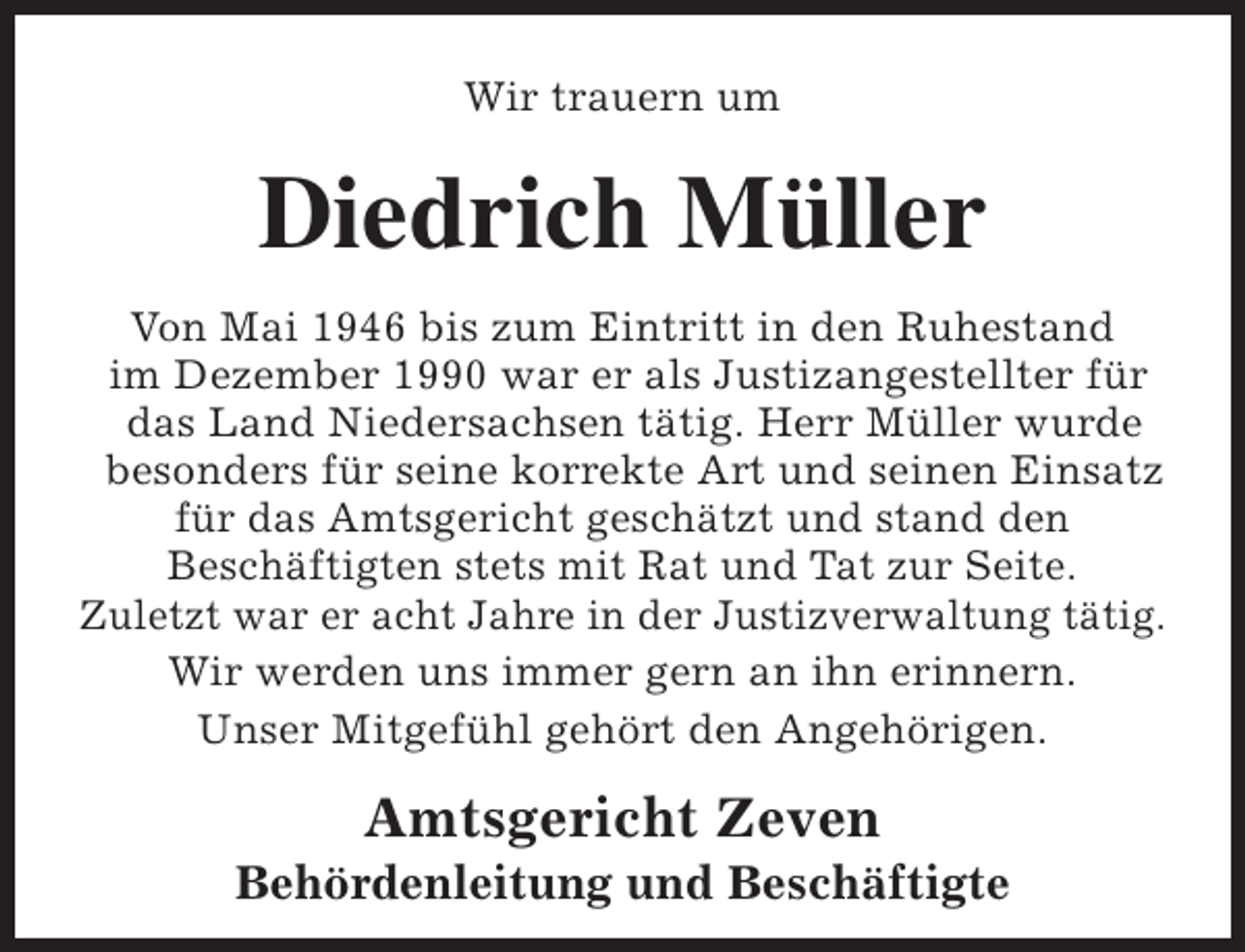 <p>Wir trauern um</p><p>Diedrich Müller<br />Von Mai 1946 bis zum Eintritt in den Ruhestand<br />im Dezember 1990 war er als Justizangestellter für<br />das Land Niedersachsen tätig. Herr Müller wurde<br />besonders für seine korrekte Art und seinen Einsatz<br />für das Amtsgericht geschätzt und stand den<br />Beschäftigten stets mit Rat und Tat zur Seite.<br />Zuletzt war er acht Jahre in der Justizverwaltung tätig.<br />Wir werden uns immer gern an ihn erinnern.<br />Unser Mitgefühl gehört den Angehörigen.</p><p>Amtsgericht Zeven</p><p>Behördenleitung und Beschäftigte</p>