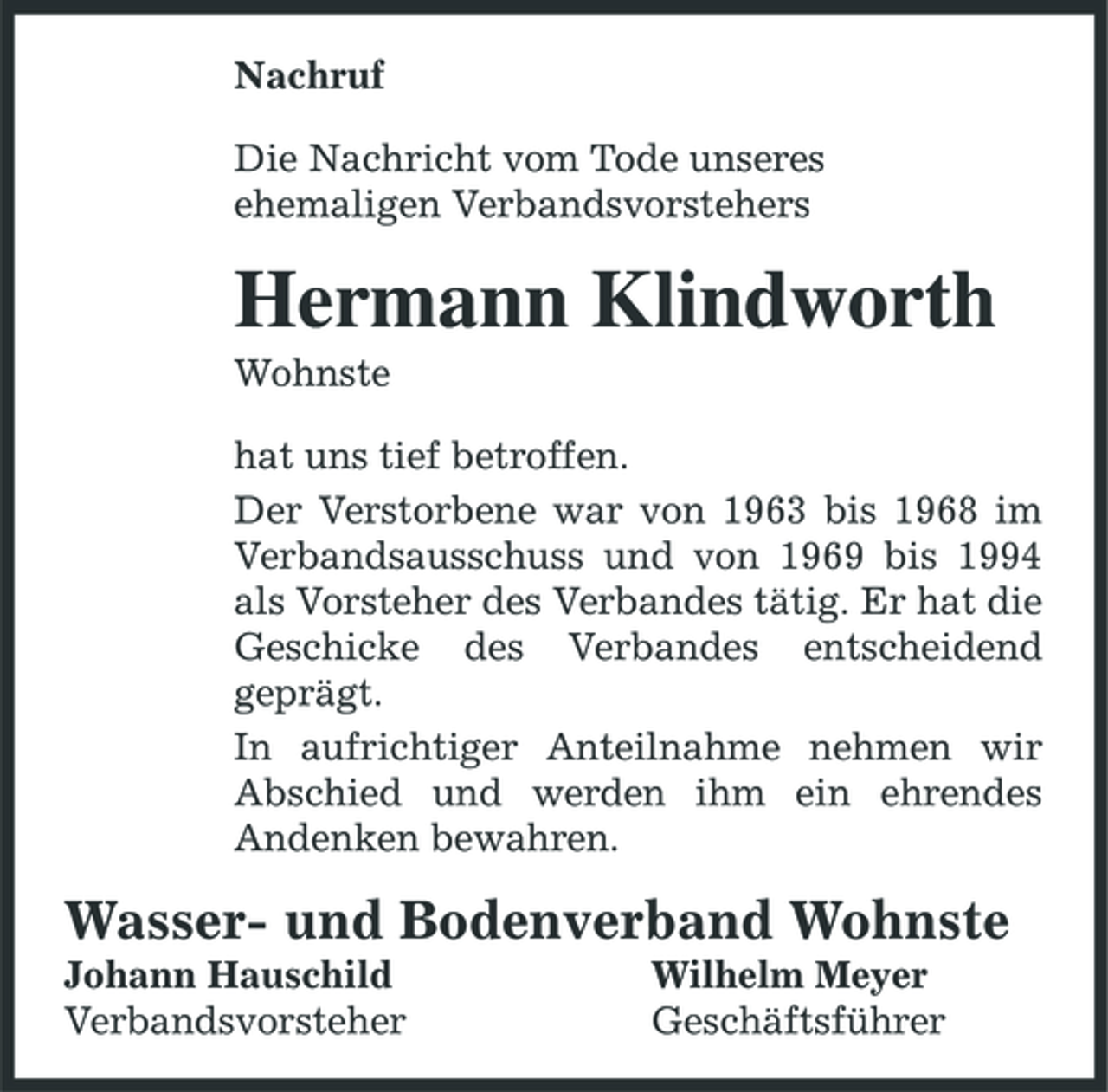 <p>Nachruf Die Nachricht vom Tode unseres ehemaligen Verbandsvorstehers</p><p>Hermann Klindworth<br />Wohnste hat uns tief betroffen. Der Verstorbene war von 1963 bis 1968 im Verbandsausschuss und von 1969 bis 1994 als Vorsteher des Verbandes tätig. Er hat die Geschicke des Verbandes entscheidend geprägt. In aufrichtiger Anteilnahme nehmen wir Abschied und werden ihm ein ehrendes Andenken bewahren.</p><p>Wasser- und Bodenverband Wohnste<br />Johann Hauschild Verbandsvorsteher Wilhelm Meyer Geschäftsführer</p>