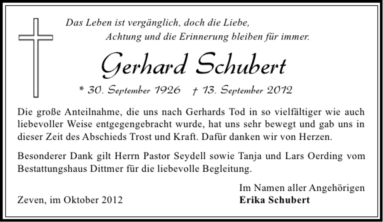 <p>Das Leben ist vergänglich, doch die Liebe,<br />Achtung und die Erinnerung bleiben für immer.</p><p>Gerhard Schubert</p><p>* 30. September 1926 † 13. September 2012<br />Die große Anteilnahme, die uns nach Gerhards Tod in so vielfältiger wie auch<br />liebevoller Weise entgegengebracht wurde, hat uns sehr bewegt und gab uns in<br />dieser Zeit des Abschieds Trost und Kraft. Dafür danken wir von Herzen.<br />Besonderer Dank gilt Herrn Pastor Seydell sowie Tanja und Lars Oerding vom<br />Bestattungshaus Dittmer für die liebevolle Begleitung.<br />Zeven, im Oktober 2012</p><p>Im Namen aller Angehörigen<br />Erika Schubert</p>