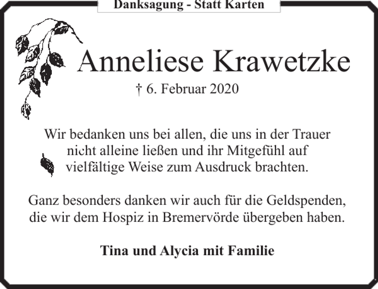 <p>Danksagung - Statt Karten</p><p>Anneliese Krawetzke<br />† 6. Februar 2020</p><p>Wir bedanken uns bei allen, die uns in der Trauer<br />niccht alleine ließen und ihr Mitgefühl auf<br />fältige Weise zum Ausdruck brachten.<br />vielfä<br />Ganz besonders danken wir auch für die Geldspenden,<br />die wir dem Hospiz in Bremervörde übergeben haben.<br />Tina und Alycia mit Familie</p>