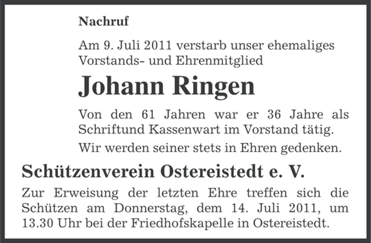 <p>Nachruf<br />Am 9. Juli 2011 verstarb unser ehemaliges<br />Vorstands- und Ehrenmitglied</p><p>Johann Ringen<br />Von den 61 Jahren war er 36 Jahre als<br />Schriftund Kassenwart im Vorstand tätig.<br />Wir werden seiner stets in Ehren gedenken.</p><p>Schützenverein Ostereistedt e. V.<br />Zur Erweisung der letzten Ehre treffen sich die<br />Schützen am Donnerstag, dem 14. Juli 2011, um<br />13.30 Uhr bei der Friedhofskapelle in Ostereistedt.</p>