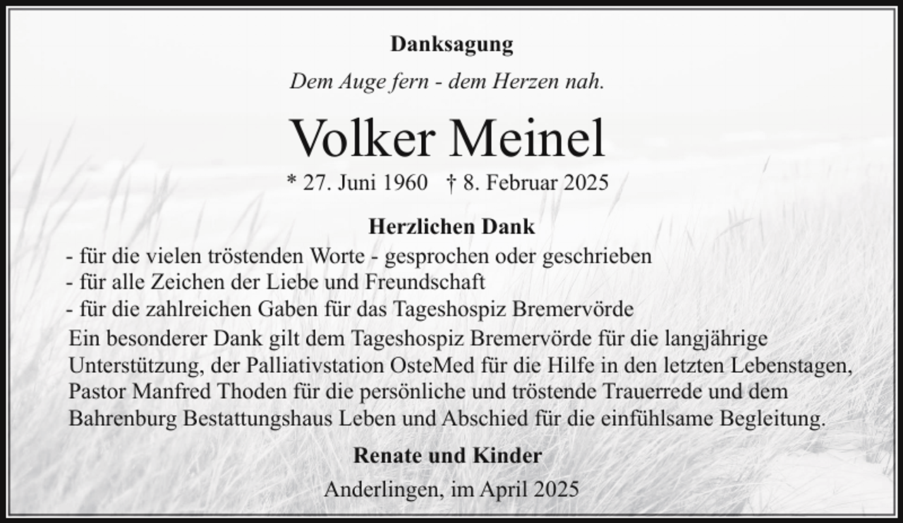 <p>Danksagung<br />Dem Auge fern - dem Herzen nah.</p><p>Volker Meinel</p><p>* 27. Juni 1960 † 8. Februar 2025<br />Herzlichen Dank<br />- für die vielen tröstenden Worte - gesprochen oder geschrieben<br />- für alle Zeichen der Liebe und Freundschaft<br />- für die zahlreichen Gaben für das Tageshospiz Bremervörde<br />Ein besonderer Dank gilt dem Tageshospiz Bremervörde für die langjährige<br />Unterstützung, der Palliativstation OsteMed für die Hilfe in den letzten Lebenstagen,<br />Pastor Manfred Thoden für die persönliche und tröstende Trauerrede und dem<br />Bahrenburg Bestattungshaus Leben und Abschied für die einfühlsame Begleitung.<br />Renate und Kinder<br />Anderlingen, im April 2025</p>