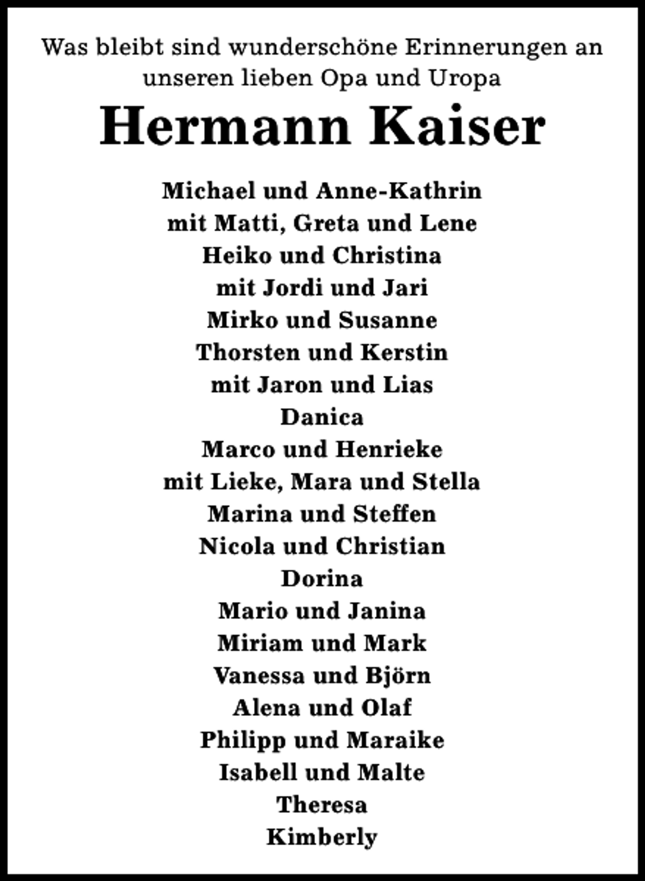 <p>Was bleibt sind wunderschöne Erinnerungen an<br />unseren lieben Opa und Uropa</p><p>Hermann Kaiser<br />Michael und Anne-Kathrin<br />mit Matti, Greta und Lene<br />Heiko und Christina<br />mit Jordi und Jari<br />Mirko und Susanne<br />Thorsten und Kerstin<br />mit Jaron und Lias<br />Danica<br />Marco und Henrieke<br />mit Lieke, Mara und Stella<br />Marina und Steffen<br />Nicola und Christian<br />Dorina<br />Mario und Janina<br />Miriam und Mark<br />Vanessa und Björn<br />Alena und Olaf<br />Philipp und Maraike<br />Isabell und Malte<br />Theresa<br />Kimberly</p>