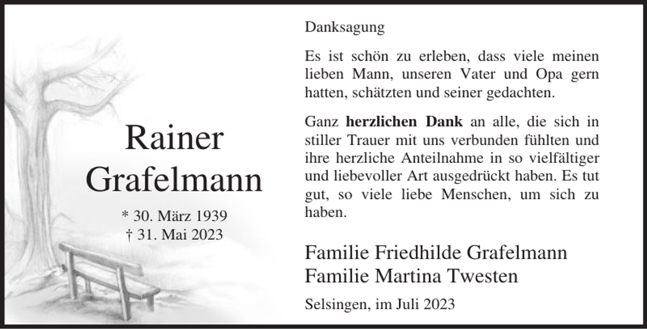 <p>Danksagung<br />Es ist schön zu erleben, dass viele meinen<br />lieben Mann, unseren Vater und Opa gern<br />hatten, schätzten und seiner gedachten.</p><p>Rainer<br />Grafelmann<br />* 30. März 1939<br />† 31. Mai 2023</p><p>Ganz herzlichen Dank an alle, die sich in<br />stiller Trauer mit uns verbunden fühlten und<br />ihre herzliche Anteilnahme in so vielfältiger<br />und liebevoller Art ausgedrückt haben. Es tut<br />gut, so viele liebe Menschen, um sich zu<br />haben.</p><p>Familie Friedhilde Grafelmann<br />Familie Martina Twesten<br />Selsingen, im Juli 2023</p>