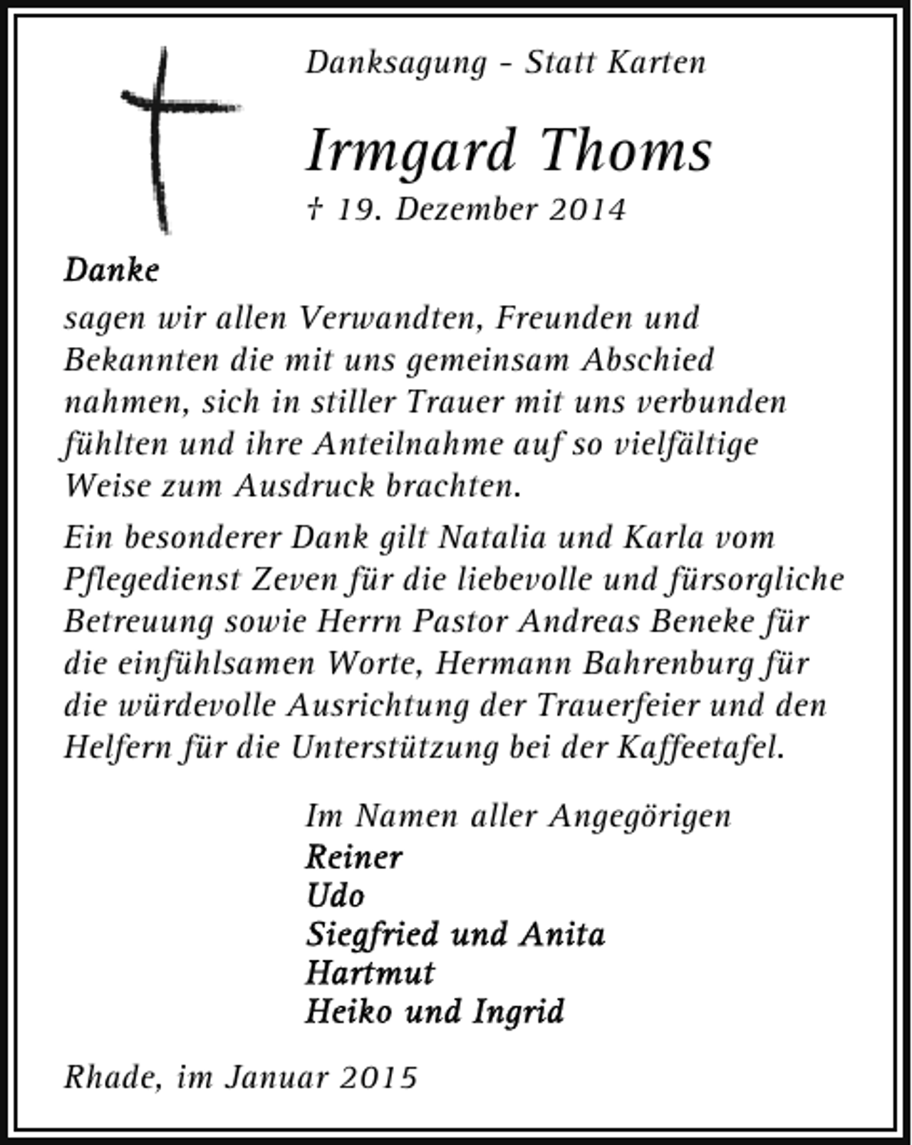 <p>Danksagung - Statt Karten</p><p>Irmgard Thoms<br />† 19. Dezember 2014</p><p>sagen wir allen Verwandten, Freunden und<br />Bekannten die mit uns gemeinsam Abschied<br />nahmen, sich in stiller Trauer mit uns verbunden<br />fühlten und ihre Anteilnahme auf so vielfältige<br />Weise zum Ausdruck brachten.<br />Ein besonderer Dank gilt Natalia und Karla vom<br />Pflegedienst Zeven für die liebevolle und fürsorgliche<br />Betreuung sowie Herrn Pastor Andreas Beneke für<br />die einfühlsamen Worte, Hermann Bahrenburg für<br />die würdevolle Ausrichtung der Trauerfeier und den<br />Helfern für die Unterstützung bei der Kaffeetafel.<br />Im Namen aller Angegörigen</p><p>Rhade, im Januar 2015</p>