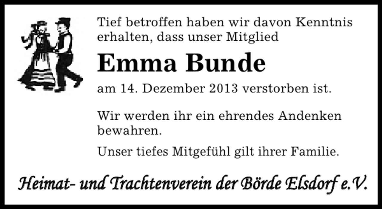 <p>Tief betroffen haben wir davon Kenntnis<br />erhalten, dass unser Mitglied</p><p>Emma Bunde</p><p>am 14. Dezember 2013 verstorben ist.<br />Wir werden ihr ein ehrendes Andenken<br />bewahren.<br />Unser tiefes Mitgefühl gilt ihrer Familie.</p><p>Heimat- und Trachtenverein der Börde Elsdorf e.V.</p>
