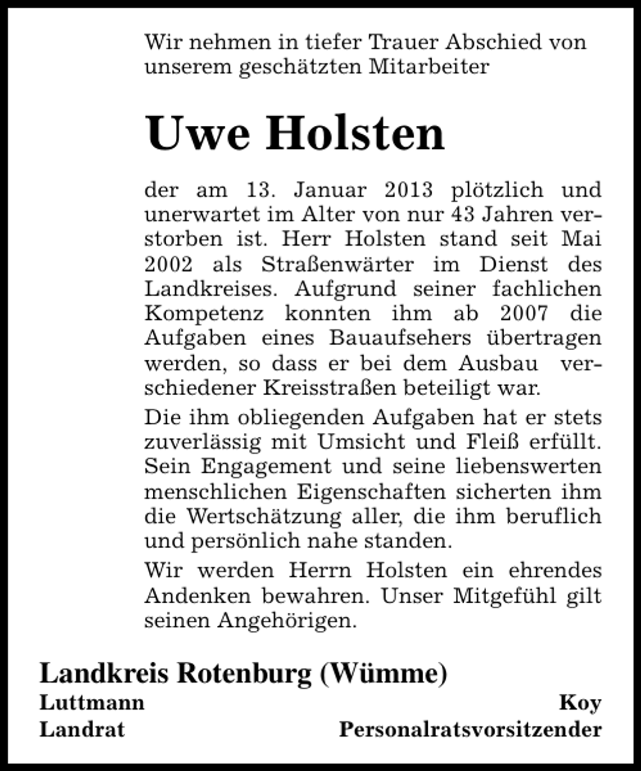 <p>Wir nehmen in tiefer Trauer Abschied von<br />unserem geschätzten Mitarbeiter</p><p>Uwe Holsten<br />der am 13. Januar 2013 plötzlich und<br />unerwartet im Alter von nur 43 Jahren verstorben ist. Herr Holsten stand seit Mai<br />2002 als Straßenwärter im Dienst des<br />Landkreises. Aufgrund seiner fachlichen<br />Kompetenz konnten ihm ab 2007 die<br />Aufgaben eines Bauaufsehers übertragen<br />werden, so dass er bei dem Ausbau verschiedener Kreisstraßen beteiligt war.<br />Die ihm obliegenden Aufgaben hat er stets<br />zuverlässig mit Umsicht und Fleiß erfüllt.<br />Sein Engagement und seine liebenswerten<br />menschlichen Eigenschaften sicherten ihm<br />die Wertschätzung aller, die ihm beruflich<br />und persönlich nahe standen.<br />Wir werden Herrn Holsten ein ehrendes<br />Andenken bewahren. Unser Mitgefühl gilt<br />seinen Angehörigen.</p><p>Landkreis Rotenburg (Wümme)</p><p>Luttmann<br />Landrat</p><p>Koy<br />Personalratsvorsitzender</p>