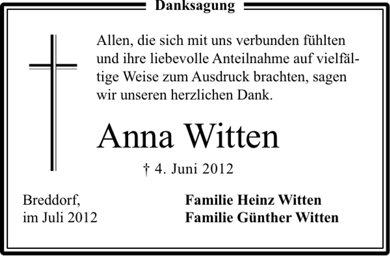 <p>Danksagung<br />Allen, die sich mit uns verbunden fühlten<br />und ihre liebevolle Anteilnahme auf vielfältige Weise zum Ausdruck brachten, sagen<br />wir unseren herzlichen Dank.</p><p>Anna Witten<br />† 4. Juni 2012</p><p>Breddorf,<br />im Juli 2012</p><p>Familie Heinz Witten<br />Familie Günther Witten</p>