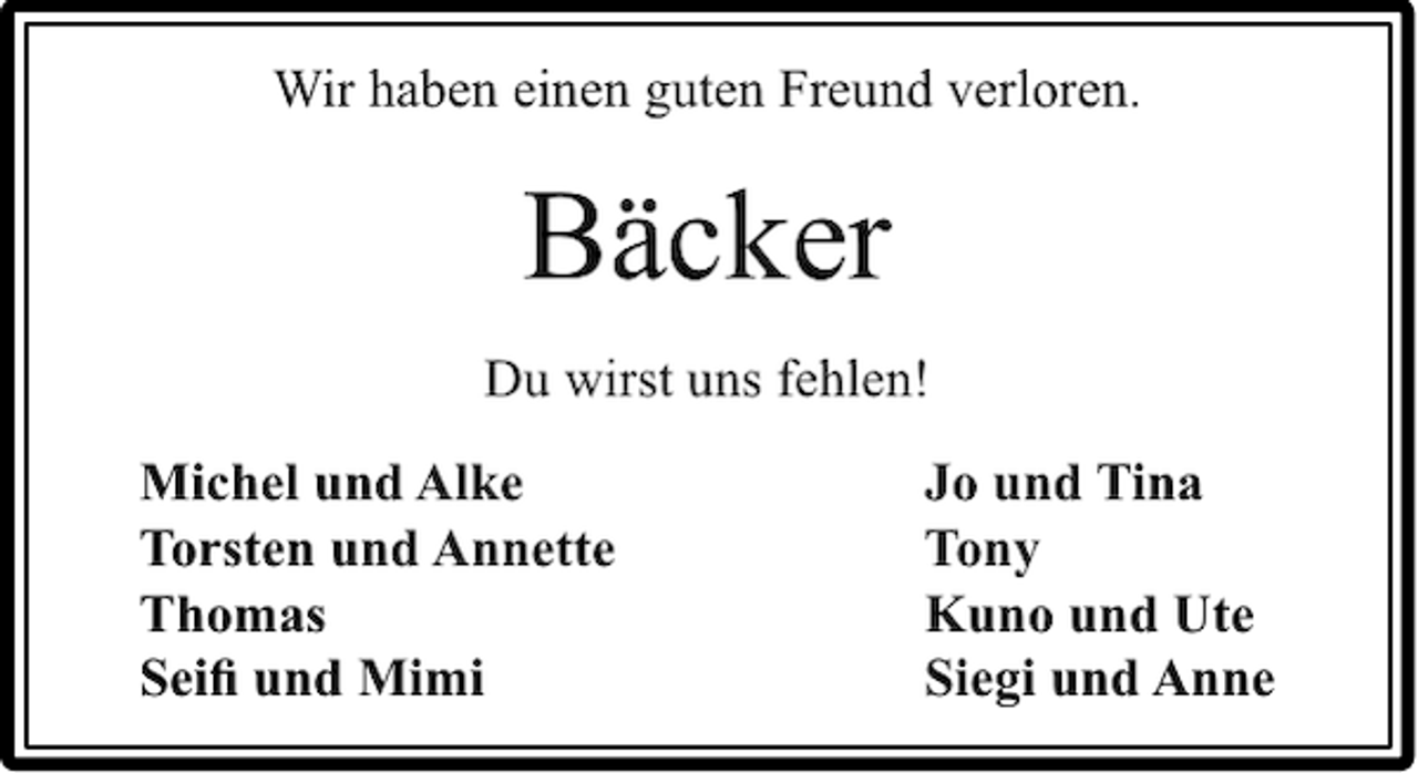 <p>Wir haben einen guten Freund verloren.</p><p>Bäcker<br />Du wirst uns fehlen!<br />Michel und Alke<br />Torsten und Annette<br />Thomas<br />Seiﬁ und Mimi</p><p>Jo und Tina<br />Tony<br />Kuno und Ute<br />Siegi und Anne</p>