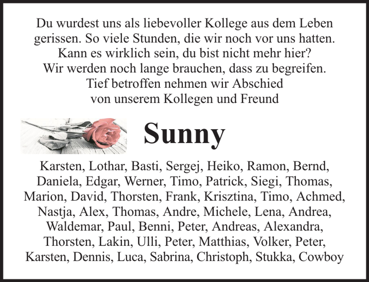 <p>Du wurdest uns als liebevoller Kollege aus dem Leben<br />gerissen. So viele Stunden, die wir noch vor uns hatten.<br />Kann es wirklich sein, du bist nicht mehr hier?<br />Wir werden noch lange brauchen, dass zu begreifen.<br />Tief betroffen nehmen wir Abschied<br />von unserem Kollegen und Freund</p><p>Sunny<br />Karsten, Lothar, Basti, Sergej, Heiko, Ramon, Bernd,<br />Daniela, Edgar, Werner, Timo, Patrick, Siegi, Thomas,<br />Marion, David, Thorsten, Frank, Krisztina, Timo, Achmed,<br />Nastja, Alex, Thomas, Andre, Michele, Lena, Andrea,<br />Waldemar, Paul, Benni, Peter, Andreas, Alexandra,<br />Thorsten, Lakin, Ulli, Peter, Matthias, Volker, Peter,<br />Karsten, Dennis, Luca, Sabrina, Christoph, Stukka, Cowboy</p>