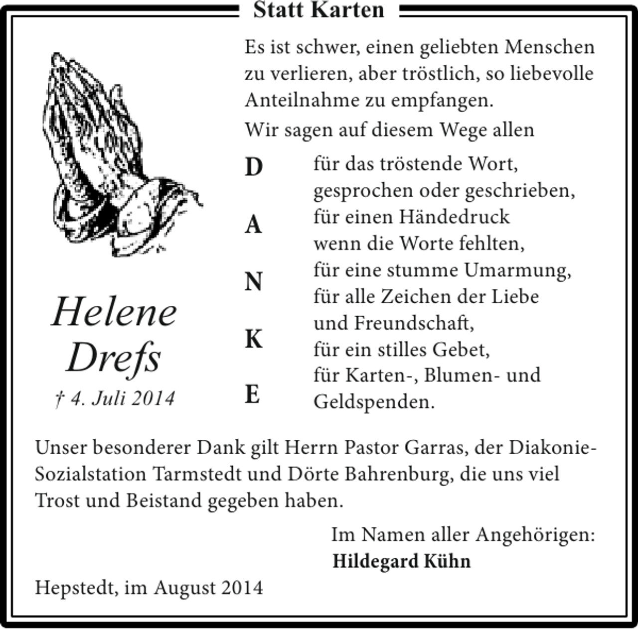 <p>Statt Karten<br />Es ist schwer, einen geliebten Menschen<br />zu verlieren, aber tröstlich, so liebevolle<br />Anteilnahme zu empfangen.<br />Wir sagen auf diesem Wege allen</p><p>D<br />A</p><p>Helene<br />Drefs<br />† 4. Juli 2014</p><p>N<br />K<br />E</p><p>für das tröstende Wort,<br />gesprochen oder geschrieben,<br />für einen Händedruck<br />wenn die Worte fehlten,<br />für eine stumme Umarmung,<br />für alle Zeichen der Liebe<br />und Freundschaft,<br />für ein stilles Gebet,<br />für Karten-, Blumen- und<br />Geldspenden.</p><p>Unser besonderer Dank gilt Herrn Pastor Garras, der DiakonieSozialstation Tarmstedt und Dörte Bahrenburg, die uns viel<br />Trost und Beistand gegeben haben.</p><p>Hepstedt, im August 2014</p><p>Im Namen aller Angehörigen:<br />Hildegard Kühn</p>