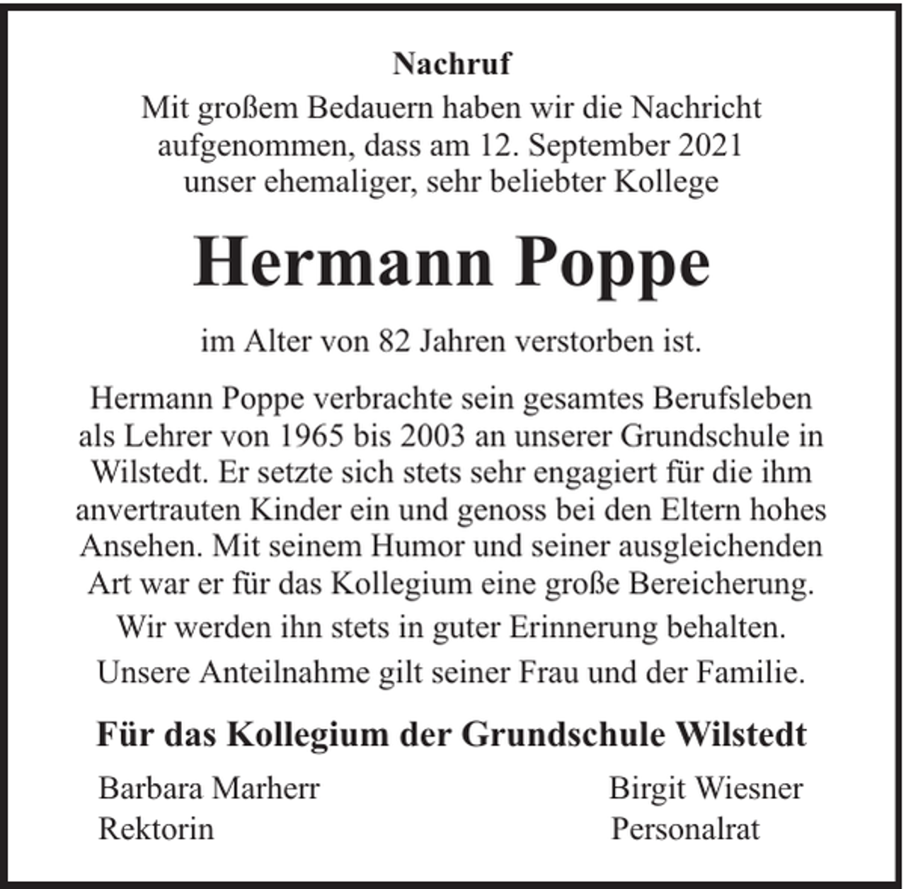 <p>Nachruf<br />Mit großem Bedauern haben wir die Nachricht<br />aufgenommen, dass am 12. September 2021<br />unser ehemaliger, sehr beliebter Kollege</p><p>Hermann Poppe<br />im Alter von 82 Jahren verstorben ist.<br />Hermann Poppe verbrachte sein gesamtes Berufsleben<br />als Lehrer von 1965 bis 2003 an unserer Grundschule in<br />Wilstedt. Er setzte sich stets sehr engagiert für die ihm<br />anvertrauten Kinder ein und genoss bei den Eltern hohes<br />Ansehen. Mit seinem Humor und seiner ausgleichenden<br />Art war er für das Kollegium eine große Bereicherung.<br />Wir werden ihn stets in guter Erinnerung behalten.<br />Unsere Anteilnahme gilt seiner Frau und der Familie.</p><p>Für das Kollegium der Grundschule Wilstedt<br />Barbara Marherr<br />Rektorin</p><p>Birgit Wiesner<br />Personalrat</p>