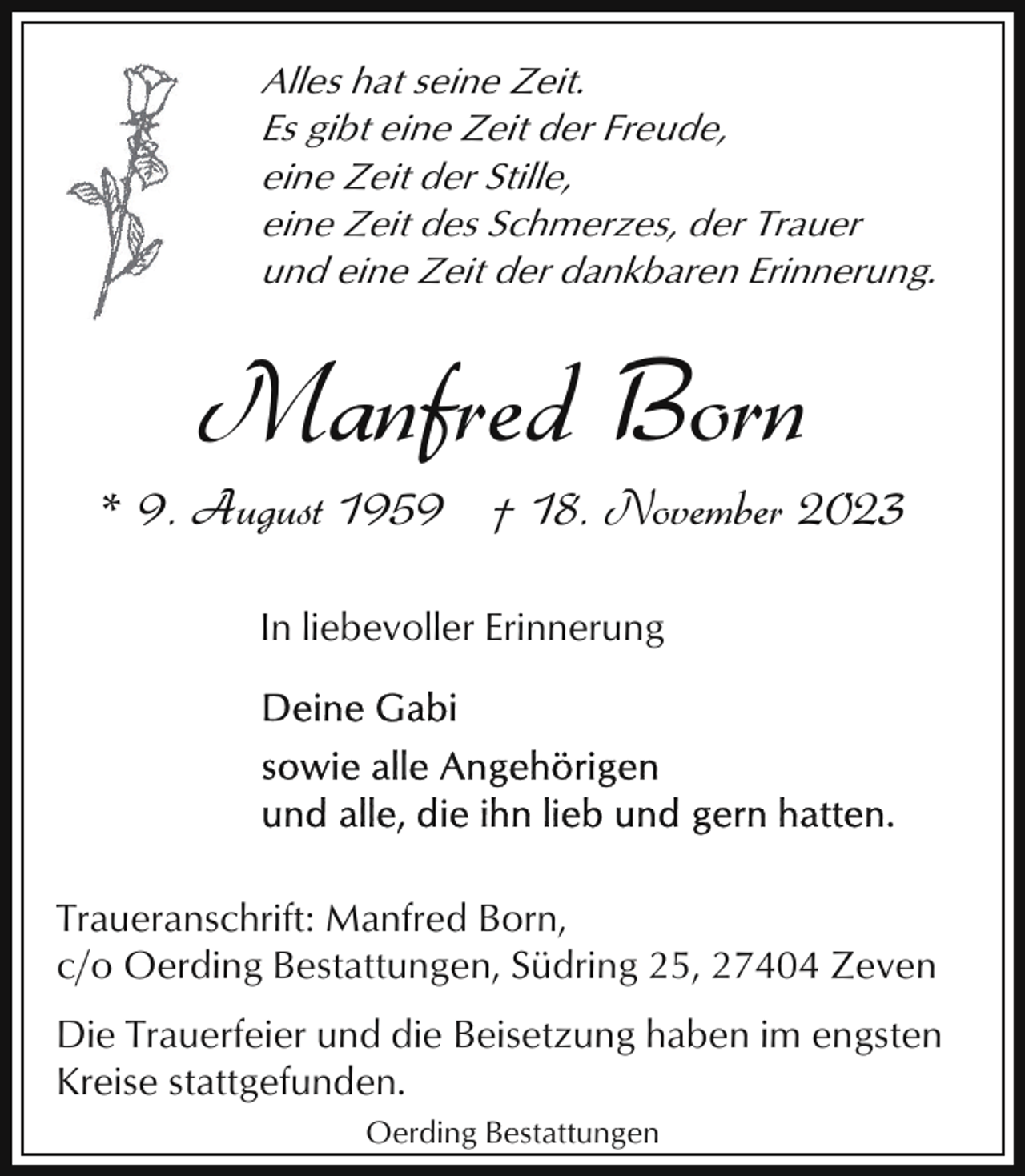 <p>Alles hat seine Zeit.<br />Es gibt eine Zeit der Freude,<br />eine Zeit der Stille,<br />eine Zeit des Schmerzes, der Trauer<br />und eine Zeit der dankbaren Erinnerung.</p><p>Manfred Born</p><p>* 9. August 1959 † 18. November 2023<br />In liebevoller Erinnerung</p><p>Traueranschrift: Manfred Born,<br />c/o Oerding Bestattungen, Südring 25, 27404 Zeven<br />Die Trauerfeier und die Beisetzung haben im engsten<br />Kreise stattgefunden.<br />Oerding Bestattungen</p>