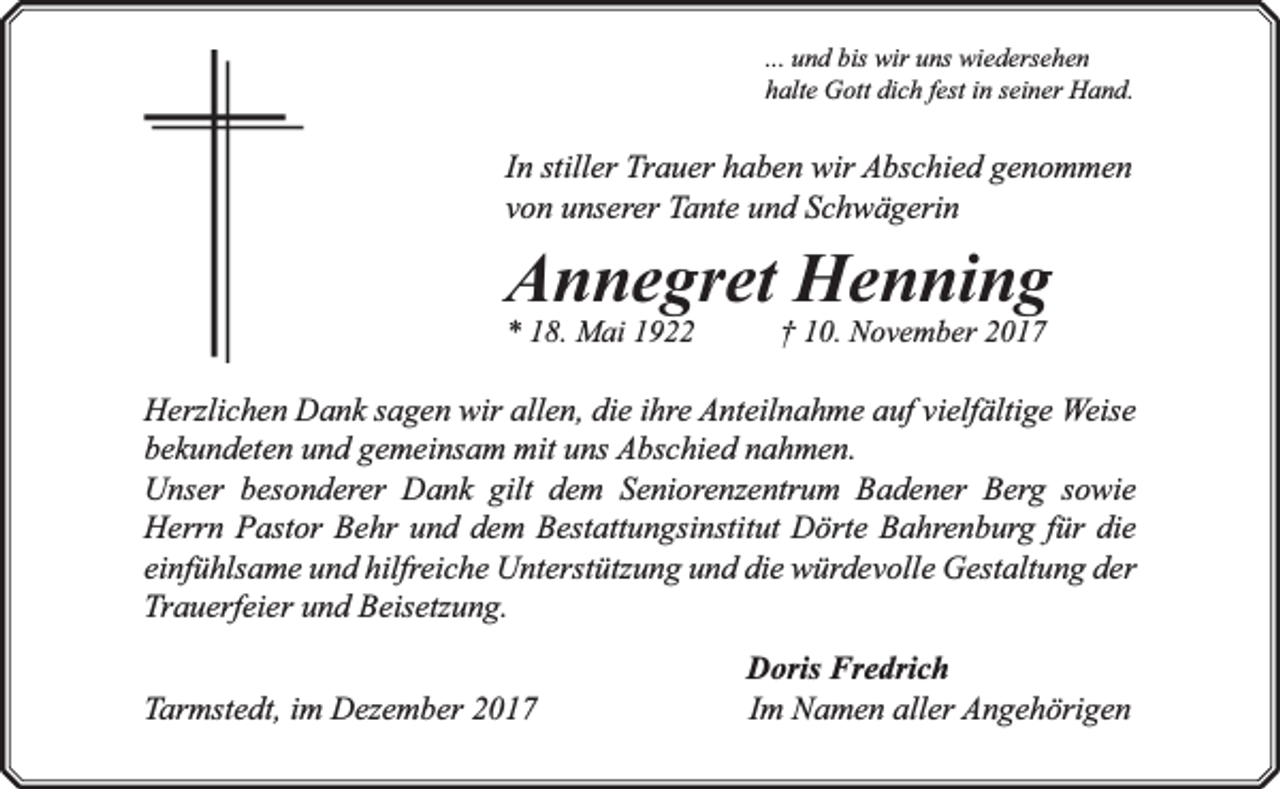 <p>... und bis wir uns wiedersehen<br />halte Gott dich fest in seiner Hand.</p><p>In stiller Trauer haben wir Abschied genommen<br />von unserer Tante und Schwägerin</p><p>Annegret Henning<br />* 18. Mai 1922</p><p>† 10. November 2017</p><p>Herzlichen Dank sagen wir allen, die ihre Anteilnahme auf vielfältige Weise<br />bekundeten und gemeinsam mit uns Abschied nahmen.<br />Unser besonderer Dank gilt dem Seniorenzentrum Badener Berg sowie<br />Herrn Pastor Behr und dem Bestattungsinstitut Dörte Bahrenburg für die<br />einfühlsame und hilfreiche Unterstützung und die würdevolle Gestaltung der<br />Trauerfeier und Beisetzung.<br />Tarmstedt, im Dezember 2017</p><p>Doris Fredrich<br />Im Namen aller Angehörigen</p>