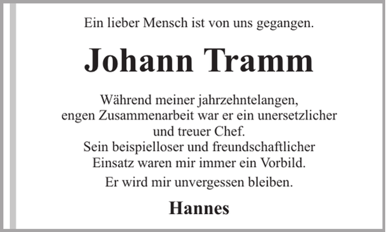 <p>Ein lieber Mensch ist von uns gegangen.</p><p>Johann Tramm<br />Während meiner jahrzehntelangen,<br />engen Zusammenarbeit war er ein unersetzlicher<br />und treuer Chef.<br />Sein beispielloser und freundschaftlicher<br />Einsatz waren mir immer ein Vorbild.<br />Er wird mir unvergessen bleiben.</p><p>Hannes</p>