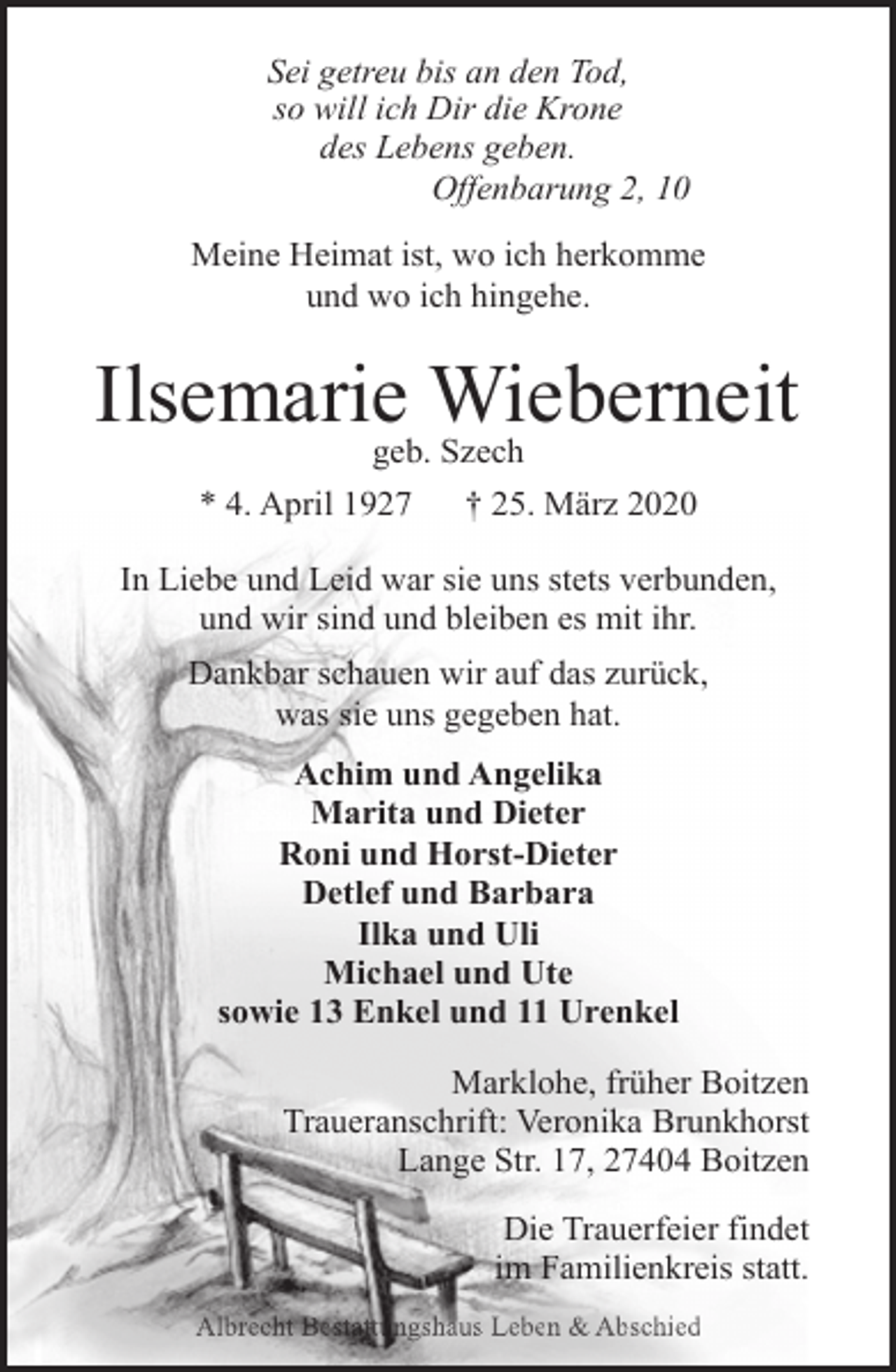 <p>Sei getreu bis an den Tod,<br />so will ich Dir die Krone<br />des Lebens geben.<br />Offenbarung 2, 10<br />Meine Heimat ist, wo ich herkomme<br />und wo ich hingehe.</p><p>Ilsemariegeb.Wieberneit<br />Szech<br />* 4. April 1927</p><p>† 25. März 2020</p><p>In Liebe und Leid war sie uns stets verbunden,<br />und wir sind und bleiben es mit ihr.<br />Dankbar schauen wir auf das zurück,<br />was sie uns gegeben hat.<br />Achim und Angelika<br />Marita und Dieter<br />Roni und Horst-Dieter<br />Detlef und Barbara<br />Ilka und Uli<br />Michael und Ute<br />sowie 13 Enkel und 11 Urenkel<br />Marklohe, früher Boitzen<br />Traueranschrift: Veronika Brunkhorst<br />Lange Str. 17, 27404 Boitzen<br />Die Trauerfeier findet<br />im Familienkreis statt.<br />Albrecht Bestattungshaus Leben &amp; Abschied</p>